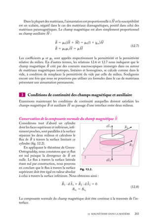 “doc” — 2002/9/17 — 15:42 — page 202 — #200
i
i
i
i
i
i
i
i
matière, il convient d’adjoindre à ces courants électriques ordinaires, dit « libres », c’est-
à-dire pouvant varier à volonté, les courants ampériens rendant compte de l’aimantation
du matériau.
Bien entendu nous n’avons pas accès directement à l’aimantation, aussi est-il en
général plus judicieux d’introduire un champ 




H , dit champ auxiliaire (parfois appelé
champ magnétique !) qui ne dépend que des courants « libres » que l’on contrôle. Nous
pourrons alors le calculer et en déduire, à l’aide de relations phénoménologiques, les
expressions de 





M et 
B.
1 Définition du champ auxiliaire 




H
Nous allons construire ce champ auxiliaire 




H . Considérons donc un circuit immergé
dans un matériau magnétique et faisons circuler dans ce circuit un courant macroscopique
caractérisé par une densité volumique 
J l. L’aimantation du matériau sera décrite par les
densités de courants ampériens 
J A. Ainsi, en toute généralité, le théorème d’Ampère doit
s’écrire sous la forme :





∇ ∧ 
B 5 m0(
J l 1 
J A) 5 m0(
J l 1 




∇ ∧ 





M)
Nous pouvons alors définir le champ auxiliaire 




H 5 
B
m0
− 





M qui vérifie l’équation locale :





∇ ∧ 




H 5 
J l (12.6)
La structure de cette équation montre que les propriétés du champ magnétique dans
le vide se transposent à celles du champ auxiliaire 




H lorsque le circuit est immergé
dans de la matière. Nous pourrons ainsi calculer le champ auxiliaire 




H en appliquant
tous les résultats du chapitre 9 consacré aux champs magnétiques dans le vide, pourvu
que nous nous limitions aux courants libres. 




H connu, nous pourrons alors en déduire
l’aimantation 





M puis le champ magnétique 
B. Notons toutefois que ce champ auxiliaire
n’a pas la dimension d’un champ magnétique mais celle d’une aimantation. Il se mesure
en ampère/mètre.
2 Susceptibilité magnétique
Nous nous limiterons ici au cas d’un matériau isotrope homogène linéaire dont les pro-
priétés magnétiques sont entièrement prises en compte par une grandeur ne dépendant
que de la température, la susceptibilité magnétique (les ferromagnétiques ne font pas
partie de cette catégorie de matériaux et nécessitent une étude spécifique).
Dans le cas d’une aimantation induite, nous pouvons définir la susceptibilité magné-
tique xm au moyen de la relation :






M 5
xm
m0

B
Formellement, par analogie avec la définition de la susceptibilité diélectrique donnée
au chapitre 7, nous aurions dû définir la susceptibilité magnétique par xm
m0
. Toutefois la
définition retenue a une justification pratique, cette notation conduisant en effet à la
relation 





M 5 xm





H qui est celle que l’on détermine expérimentalement.
202
 