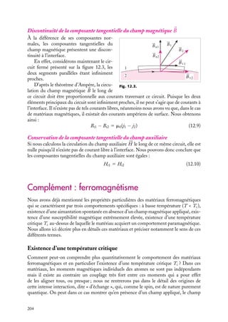 “doc” — 2002/9/17 — 15:42 — page 203 — #201
i
i
i
i
i
i
i
i
Dans la plupart des matériaux, l’aimantation est proportionnelle à 




H et la susceptibilité
est un scalaire, négatif dans le cas des matériaux diamagnétiques, positif dans celui des
matériaux paramagnétiques. Le champ magnétique est alors simplement proportionnel
au champ auxiliaire 




H :

B 5 m0(




H 1 





M) 5 m0(1 1 xm)




H

B 5 m0mr





H 5 m




H
(12.7)
Les coefficients m et mr sont appelés respectivement la permittivité et la permittivité
relative du milieu. En d’autres termes, les relations 12.6 et 12.7 nous indiquent que le
champ magnétique 
B créé par des courants macroscopiques immergés dans ou autour
de matériaux magnétiques isotropes, linéaires et homogènes, se calcule comme dans le
vide, à condition de remplacer la permittivité du vide par celle du milieu. Soulignons
encore une fois que nous ne pourrions pas utiliser ces formules dans le cas de matériaux
présentant une aimantation permanente.
3 Conditions de continuité des champs magnétique et auxiliaire
Examinons maintenant les conditions de continuité auxquelles doivent satisfaire les
champs magnétique 
B et auxiliaire 




H au passage d’une interface entre deux milieux.
Conservation de la composante normale du champ magnétique 

B
1
2
S1
d
S2
d
B2
B1
Fig. 12.2.
Considérons tout d’abord un cylindre
dont les faces supérieure et inférieure, infi-
niment proches, sont parallèles à la surface
séparant les deux milieux et calculons le
flux de 
B à travers la surface limitant ce
cylindre (fig. 12.2).
En appliquant le théorème de Green-
Ostrogradsky, nous constatons que ce flux
est nul puisque la divergence de 
B est
nulle. Le flux à travers la surface latérale
étant nul par construction, nous pouvons
en conclure que le flux à travers la surface
supérieure doit être égal en valeur absolue
à celui à travers la surface inférieure. Nous obtenons ainsi :

B1 · d
S1 1 
B2 · d
S2 5 0
Bn1
5 Bn2
(12.8)
La composante normale du champ magnétique doit être continue à la traversée de l’in-
terface.
12. MAGNÉTISME DANS LA MATIÈRE 203
 