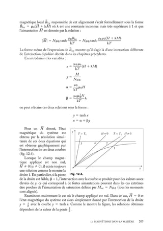“doc” — 2002/9/17 — 15:42 — page 204 — #202
i
i
i
i
i
i
i
i
Discontinuité de la composante tangentielle du champ magnétique 

B
2
1
B2
B1
B t 1
B t 2
Bn1
Bn2
Fig. 12.3.
À la différence de ses composantes nor-
males, les composantes tangentielles du
champ magnétique présentent une discon-
tinuité à l’interface.
En effet, considérons maintenant le cir-
cuit fermé présenté sur la figure 12.3, les
deux segments parallèles étant infiniment
proches.
D’après le théorème d’Ampère, la circu-
lation du champ magnétique 
B le long de
ce circuit doit être proportionnelle aux courants traversant ce circuit. Puisque les deux
éléments principaux du circuit sont infiniment proches, il ne peut s’agir que de courants à
l’interface. Il n’existe pas de tels courants libres, néanmoins nous avons vu que, dans le cas
de matériaux magnétiques, il existait des courants ampériens de surface. Nous obtenons
ainsi :
Bt1 − Bt2 5 m0(j1 − j2) (12.9)
Conservation de la composante tangentielle du champ auxiliaire
Si nous calculons la circulation du champ auxiliaire 




H le long de ce même circuit, elle est
nulle puisqu’il n’existe pas de courant libre à l’interface. Nous pouvons donc conclure que
les composantes tangentielles du champ auxiliaire sont égales :
Ht1 5 Ht2 (12.10)
Complément : ferromagnétisme
Nous avons déjà mentionné les propriétés particulières des matériaux ferromagnétiques
qui se caractérisent par trois comportements spécifiques : à basse température (T  Tc),
existence d’une aimantation spontanée en absence d’un champ magnétique appliqué, exis-
tence d’une susceptibilité magnétique extrèmement élevée, existence d’une température
critique Tc au-dessus de laquelle le matériau acquiert un comportement paramagnétique.
Nous allons ici décrire plus en détails ces matériaux et préciser notamment le sens de ces
différents termes.
Existence d’une température critique
Comment peut-on comprendre plus quantitativement le comportement des matériaux
ferromagnétiques et en particulier l’existence d’une température critique Tc ? Dans ces
matériaux, les moments magnétiques individuels des atomes ne sont pas indépendants
mais il existe au contraire un couplage très fort entre ces moments qui a pour effet
de les aligner tous, ou presque ; nous ne rentrerons pas dans le détail des origines de
cette intense interaction, dite « d’échange », qui, comme le spin, est de nature purement
quantique. On peut dans ce cas montrer qu’en présence d’un champ appliqué, le champ
204
 