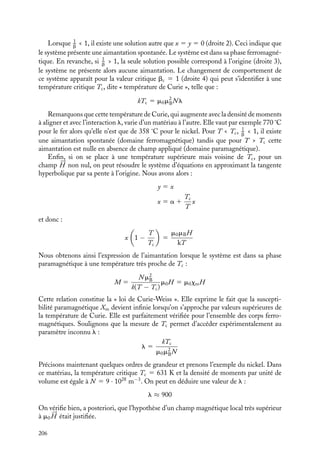 “doc” — 2002/9/17 — 15:42 — page 205 — #203
i
i
i
i
i
i
i
i
magnétique local 
Bloc responsable de cet alignement s’écrit formellement sous la forme

Bloc 5 m0(




H 1 l





M) où l est une constante inconnue mais très supérieure à 1 et que
l’aimantation 





M est donnée par la relation :
|





M| 5 NmB tanh
mBBloc
kT
5 NmB tanh
mBm0(H 1 lM)
kT
La forme même de l’expression de 
Bloc montre qu’il s’agit là d’une interaction différente
de l’interaction dipolaire décrite dans les chapitres précédents.
En introduisant les variables :
x 5
mBm0
kT
(H 1 lM)
y 5
M
NmB
a 5
mB
kT
m0H
b 5
m0m2
BN
kT
l
on peut réécrire ces deux relations sous la forme :
y 5 tanh x
x 5 a 1 by
y
x
T  Tc T  Tc
H = 0 H ≠ 0
1
2
3 4
Fig. 12.4.
Pour un 




H donné, l’état
magnétique du système est
obtenu par la résolution simul-
tanée de ces deux équations qui
est obtenue graphiquement par
l’intersection de ces deux courbes
(fig. 12.4).
Lorsque le champ magné-
tique appliqué est non nul,





H ﬁ 0 (a ﬁ 0), il existe toujours
une solution comme le montre la
droite 1. En particulier, si la pente
de la droite est faible, b  1, l’intersection avec la courbe se produit pour des valeurs assez
élevées de y, ce qui correspond à de fortes aimantations pouvant dans les cas extrêmes
être proches de l’aimantation de saturation définie par Msat 5 NmB (tous les moments
sont alignés).
Examinons maintenant le cas où le champ appliqué est nul. Dans ce cas, 




H 5 0 et
l’état magnétique du système est alors simplement donné par l’intersection de la droite
y 5 x
b
avec la courbe y 5 tanh x. Comme le montre la figure, les solutions obtenues
dépendent de la valeur de la pente 1
b
.
12. MAGNÉTISME DANS LA MATIÈRE 205
 