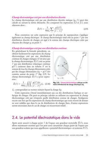 “doc” — 2002/9/17 — 15:42 — page 21 — #19
i
i
i
i
i
i
i
i
Champ électrostatique créé par une distribution discrète
Le champ électrostatique créé par une distribution discrète statique (qi,
r i) peut être
calculé en suivant la même démarche. En comparant les expressions 2.2 et 2.7, nous
obtenons alors :


E(
r ) 5
1
4p´0

i
q
ui(
r )
|
r − 
r i|
2
(2.9)
Nous constatons sur cette expression que le principe de superposition s’applique
également au champ électrique : le champ électrostatique total créé au point 
r par une
distribution discrète de charges est égal à la somme des champs électriques créés par
chacune des charges qi au point 
r .
Champ électrostatique créé par une distribution continue
dE(r)
r
u
O
(ρ  0)
r
r
V
dτ
Fig. 2.5. Champ électrostatique créé par un élé-
ment infinitésimal de charge électrique dq.
En généralisant la formule précédente, on
obtient facilement les expressions du champ
électrostatique créé par une distribution
continue de charges statiques. C’est ainsi que
le champ électrostatique 

E(
r ) créé au point

r par une distribution volumique continue
r(
r 
) contenue dans un volume V est la
somme de tous les champs élémentaires créés
par des charges élémentaires dq 5 r(
r 
) dt
centrées autour du point 
r 
(fig. 2.5). Le
champ électrostatique 

E(
r ) a pour expres-
sion :


E(
r ) 5
1
4p´0

V
r(
r 
) dr
|
r − 
r |
2

ur (2.10)

ur correspondant au vecteur unitaire fuyant la charge dq.
Cette expression s’étend immédiatement aux cas des distributions linéique et sur-
facique de charges. On peut en principe calculer en utilisant ces expressions le champ
électrostatique créé par n’importe quelle distribution connue de charges. Soulignons
encore une fois que les expressions du champ électrostatique que nous venons de donner
ne sont valables que dans le cas de distributions de charges fixes, d’autres expressions
seront nécessaires dans le cas de charges en mouvement relatif.
2.4. Le potentiel électrostatique dans le vide
Après avoir associé à chaque point 
r de l’espace une grandeur vectorielle 

E(
r ), nous
allons maintenant montrer que l’on peut aussi caractériser chaque point de l’espace par
une grandeur scalaire que nous appellerons « potentiel électrostatique » et noterons V (
r ).
2. ÉLECTROSTATIQUE DANS LE VIDE : LOI DE COULOMB 21
 