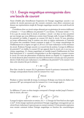 “doc” — 2002/9/17 — 15:42 — page 213 — #211
i
i
i
i
i
i
i
i
C h a p i t r e 13
L’énergie magnétique
Ce chapitre est consacré à l’étude de l’énergie emmagasinée dans un système de
circuits parcourus par des courants électriques. La caractérisation de cette énergie
est très utile car elle permet dans de nombreux cas de déterminer simplement
les forces et moments exercés sur les différents éléments du système, grandeurs
qu’il peut être important d’évaluer comme par exemple dans le cas d’un moteur
électrique. Après avoir donné l’expression de l’énergie magnétique en fonction
des champs magnétique 
B et auxiliaire 




H , nous montrerons que cette énergie ne
dépend que des courants et des inductances du système. Ces différentes formes
permettront de déterminer les expressions des forces et des moments appliqués sur
les éléments du système. Enfin, ces expressions et leurs avantages respectifs seront
discutés sur l’exemple du moteur universel.
13.1 Énergie magnétique emmagasinée dans une boucle de courant
1 Énergie associée à un système de deux circuits
2 Énergie associée à un ensemble de circuits
13.2 Expression de l’énergie en fonction des champs 

B et 





H
1 En absence de matériaux magnétiques
2 En présence de matériaux magnétiques
3 Contribution des courante ampériens
13.3 Expression de l’énergie en fonction des inductances
1 En absence de matériaux magnétiques
2 En présence de matériaux magnétiques
13.4 Forces et moments de forces
1 Expressions de la force et de son moment
2 Exemples de calcul de force, de moment et d’énergie magnétiques
Mots-clés
• Énergie magnétique
13. L’ÉNERGIE MAGNÉTIQUE 213
 