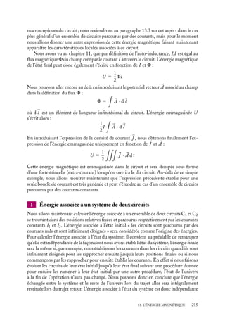 “doc” — 2002/9/17 — 15:42 — page 214 — #212
i
i
i
i
i
i
i
i
13.1. Énergie magnétique emmagasinée dans
une boucle de courant
Avant d’établir plus formellement l’expression de l’énergie magnétique associée à un
système de circuits parcourus par des courants constants, nous allons commencer par
donner une représentation simple de l’énergie magnétique associée à une seule boucle de
courant.
Considérons donc un circuit unique alimenté par un générateur de tension établissant
à l’instant t 5 0 une différence de potentiel V à ses bornes. À l’instant initial t 5 0,
il n’y a pas de courant dans le circuit, le système « circuit » est dans un état caractérisé
par une énergie que nous définissons comme étant l’énergie nulle. Lorsque la différence
de potentiel est établie, il apparaît un courant I(t) dans le circuit. Si nous attendons
un temps suffisamment long, le système sera alors en régime stationnaire et l’intensité
I(t) pourra être considérée comme constante et égale à I. Le temps caractéristique de
l’établissement de ce régime est égal à L/R où L est l’auto-inductance et R la résistance
du circuit. Évaluons l’énergie associée à ce nouvel état du système. Lorsque la différence
de potentiel V est établie, le courant I(t) qui apparaît dans le circuit crée à son tour un
champ magnétique. Ce champ magnétique est variable jusqu’à l’établissement de l’état
final stationnaire (I ≈ constant) correspondant à un flux magnétique constant à travers
le circuit. En vertu des phénomènes d’induction décrits au chapitre 11, il apparaît dans
le circuit durant la phase transitoire une force électromotrice associée que nous pourrons
décrire à l’aide d’une auto-inductance L. La différence de potentiel V et le courant I sont
dans cette situation liés par la relation :
V 5 RI 1 L
dI
dt
Pour faire circuler le courant I(t), le générateur fournit la puissance instantanée VI(t) ;
l’énergie correspondante fournie entre les instants 0 et t vaut :
 t
0
VI(t) dt
Pendant ce même intervalle de temps, la résistance R dissipe sous forme de chaleur une
puissance RI2
qui correspond entre les instants 0 et t à une énergie égale à :
 t
0
RI2
dt
La différence U entre ces deux énergies correspond à l’énergie stockée jusqu’à l’instant t
dans le circuit ; elle vaut :
 t
0
(V − RI)I dt 5
 t
0
LI
dI
dt
dt 5
1
2
LI2
(t)
Lorsque le régime stationnaire est atteint, I(t) 5 I, l’énergie de l’état final est alors égale
à 1
2
LI2
. Cette énergie représente précisément l’énergie magnétique emmagasinée par un
circuit d’auto-inductance L parcouru par un courant constant I. Cette première expression
nous montre comment évaluer l’énergie magnétique en fonction des caractéristiques
214
 