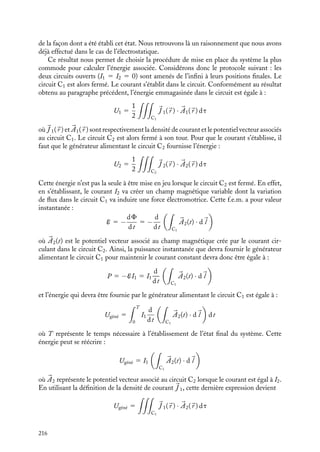 “doc” — 2002/9/17 — 15:42 — page 215 — #213
i
i
i
i
i
i
i
i
macroscopiques du circuit ; nous reviendrons au paragraphe 13.3 sur cet aspect dans le cas
plus général d’un ensemble de circuits parcourus par des courants, mais pour le moment
nous allons donner une autre expression de cette énergie magnétique faisant maintenant
apparaître les caractéristiques locales associées à ce circuit.
Nous avons vu au chapitre 11, que par définition de l’auto-inductance, LI est égal au
flux magnétique F du champ créé par le courant I à travers le circuit. L’énergie magnétique
de l’état final peut donc également s’écrire en fonction de I et F :
U 5
1
2
FI
Nous pouvons aller encore au delà en introduisant le potentiel vecteur 

A associé au champ
dans la définition du flux F :
F 5



A · d
l
où d
l est un élément de longueur infinitésimal du circuit. L’énergie emmagasinée U
s’écrit alors :
1
2
I



A · d
l
En introduisant l’expression de la densité de courant 
J , nous obtenons finalement l’ex-
pression de l’énergie emmagasinée uniquement en fonction de 
J et 

A :
U 5
1
2


J · 

A dt
Cette énergie magnétique est emmagasinée dans le circuit et sera dissipée sous forme
d’une forte étincelle (extra-courant) lorsqu’on ouvrira le dit circuit. Au-delà de ce simple
exemple, nous allons montrer maintenant que l’expression précédente établie pour une
seule boucle de courant est très générale et peut s’étendre au cas d’un ensemble de circuits
parcourus par des courants constants.
1 Énergie associée à un système de deux circuits
Nous allons maintenant calculer l’énergie associée à un ensemble de deux circuits C1 et C2
se trouvant dans des positions relatives fixées et parcourus respectivement par les courants
constants I1 et I2. L’énergie associée à l’état initial « les circuits sont parcourus par des
courants nuls et sont infiniment éloignés » sera considérée comme l’origine des énergies.
Pour calculer l’énergie associée à l’état du système, il convient au préalable de remarquer
qu’elle est indépendante de la façon dont nous avons établi l’état du système, l’énergie finale
sera la même si, par exemple, nous établissons les courants dans les circuits quand ils sont
infiniment éloignés pour les rapprocher ensuite jusqu’à leurs positions finales ou si nous
commençons par les rapprocher pour ensuite établir les courants. En effet si nous faisons
évoluer les circuits de leur état initial jusqu’à leur état final suivant une procédure donnée
pour ensuite les ramener à leur état initial par une autre procédure, l’état de l’univers
à la fin de l’opération n’aura pas changé. Nous pouvons donc en conclure que l’énergie
échangée entre le système et le reste de l’univers lors du trajet aller sera intégralement
restituée lors du trajet retour. L’énergie associée à l’état du système est donc indépendante
13. L’ÉNERGIE MAGNÉTIQUE 215
 