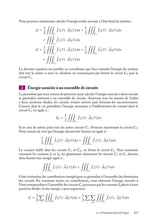 “doc” — 2002/9/17 — 15:42 — page 216 — #214
i
i
i
i
i
i
i
i
de la façon dont a été établi cet état. Nous retrouvons là un raisonnement que nous avons
déjà effectué dans le cas de l’électrostatique.
Ce résultat nous permet de choisir la procédure de mise en place du système la plus
commode pour calculer l’énergie associée. Considérons donc le protocole suivant : les
deux circuits ouverts (I1 5 I2 5 0) sont amenés de l’infini à leurs positions finales. Le
circuit C1 est alors fermé. Le courant s’établit dans le circuit. Conformément au résultat
obtenu au paragraphe précédent, l’énergie emmagasinée dans le circuit est égale à :
U1 5
1
2

C1

J 1(
r ) · 

A1(
r ) dt
où
J 1(
r ) et 

A1(
r ) sont respectivement la densité de courant et le potentiel vecteur associés
au circuit C1. Le circuit C2 est alors fermé à son tour. Pour que le courant s’établisse, il
faut que le générateur alimentant le circuit C2 fournisse l’énergie :
U2 5
1
2

C2

J 2(
r ) · 

A2(
r ) dt
Cette énergie n’est pas la seule à être mise en jeu lorsque le circuit C2 est fermé. En effet,
en s’établissant, le courant I2 va créer un champ magnétique variable dont la variation
de flux dans le circuit C1 va induire une force électromotrice. Cette f.e.m. a pour valeur
instantanée :
E 5 −
dF
dt
5 −
d
dt

C1


A2(t) · d
l

où 

A2(t) est le potentiel vecteur associé au champ magnétique crée par le courant cir-
culant dans le circuit C2. Ainsi, la puissance instantanée que devra fournir le générateur
alimentant le circuit C1 pour maintenir le courant constant devra donc être égale à :
P 5 −EI1 5 I1
d
dt

C1


A2(t) · d
l

et l’énergie qui devra être fournie par le générateur alimentant le circuit C1 est égale à :
Ugéné 5
 T
0
I1
d
dt

C1


A2(t) · d
l

dt
où T représente le temps nécessaire à l’établissement de l’état final du système. Cette
énergie peut se réécrire :
Ugéné 5 I1

C1


A2(t) · d
l

où 

A2 représente le potentiel vecteur associé au circuit C2 lorsque le courant est égal à I2.
En utilisant la définition de la densité de courant 
J 1, cette dernière expression devient
Ugéné 5

C1

J 1(
r ) · 

A2(
r ) dt
216
 