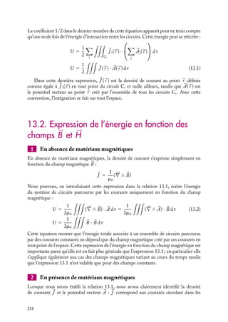 “doc” — 2002/9/17 — 15:42 — page 217 — #215
i
i
i
i
i
i
i
i
Nous pouvons maintenant calculer l’énergie totale associée à l’état final du système :
U 5
1
2

C1

J 1(
r ) · 

A1(
r ) dt 1
1
2

C2

J 2(
r ) · 

A2(
r ) dt
1

C1

J 1(
r ) · 

A2(
r ) dt
U 5
1
2

C1

J 1(
r ) · 

A1(
r ) dt 1
1
2

C2

J 2(
r ) · 

A2(
r ) dt
1

C2

J 2(
r ) · 

A1(
r ) dt
La dernière équation est justifiée en considérant que bien entendu l’énergie du système
doit être la même si nous la calculons en commençant par fermer le circuit C2 puis le
circuit C1.
2 Énergie associée à un ensemble de circuits
La procédure que nous venons de présenter pour calculer l’énergie associée à deux circuits
se généralise aisément à un ensemble de circuits. Amenons tous les circuits de l’infini
à leurs positions finales, les circuits restant ouverts puis fermons-les successivement.
Comme dans le cas précédent, l’énergie nécessaire à l’établissement du courant dans le
circuit C1 est égale à :
U1 5
1
2

C1

J 1(
r ) · 

A1(
r ) dt
Il en sera de même pour tous les autres circuits Ci. Fermons maintenant le circuit C2.
Nous venons de voir que l’énergie devant être fournie est égale à :
1
2

C2

J 2(
r ) · 

A2(
r ) dt 1

C1

J 1(
r ) · 

A2(
r ) dt
Le courant établi dans les circuits C1 et C2, on ferme le circuit C3. Pour maintenir
constants les courants I1 et I2, les générateurs alimentant les circuits C1 et C2 devront
alors fournir une énergie égale à :

C1

J 1(
r ) · 

A3(
r ) dt 1

C2

J 2(
r ) · 

A3(
r ) dt
Cette évaluation des contributions énergétiques se généralise à l’ensemble des fermetures
des circuits. En sommant toutes ces contributions, nous obtenons l’énergie associée à
l’état correspondant à l’ensemble des circuits Ci parcourus par les courants Ii placés à leurs
positions finales. Cette énergie a pour expression :
U 5
1
2

i

C1

J i(
r ) · 

Ai(
r ) dt 1
1
2

i

jﬁi

C1

J i(
r ) · 

Aj(
r ) dt
13. L’ÉNERGIE MAGNÉTIQUE 217
 