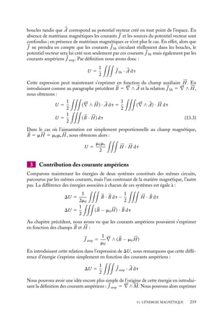 “doc” — 2002/9/17 — 15:42 — page 218 — #216
i
i
i
i
i
i
i
i
Le coefficient 1/2 dans le dernier membre de cette équation apparaît pour ne tenir compte
qu’une seule fois de l’énergie d’interaction entre les circuits. Cette énergie peut se réécrire :
U 5
1
2

i

Ci

J i(
r ) ·



j


Aj(
r )

 dt
U 5
1
2


J (
r ) · 

A(
r ) dt (13.1)
Dans cette dernière expression, 
J (
r ) est la densité de courant au point 
r définie
comme égale à 
J i(
r ) en tout point du circuit Ci et nulle ailleurs, tandis que 

A(
r ) est
le potentiel vecteur au point 
r créé par l’ensemble de tous les circuits Ci. Avec cette
convention, l’intégration se fait sur tout l’espace.
13.2. Expression de l’énergie en fonction des
champs 


B et 




H
1 En absence de matériaux magnétiques
En absence de matériaux magnétiques, la densité de courant s’exprime simplement en
fonction du champ magnétique 
B :

J 5
1
m0
(




∇ ∧ 
B)
Nous pouvons, en introduisant cette expression dans la relation 13.1, écrire l’énergie
du système de circuits parcourus par les courants uniquement en fonction du champ
magnétique :
U 5
1
2m0

(




∇ ∧ 
B) · 

A dt 5
1
2m0

(




∇ ∧ 

A) · 
B dt (13.2)
U 5
1
2m0


B · 
B dt
Cette équation montre que l’énergie totale associée à un ensemble de circuits parcourus
par des courants constants ne dépend que du champ magnétique créé par ces courants en
tout point de l’espace. Cette expression de l’énergie en fonction du champ magnétique est
importante parce qu’elle est en fait plus générale que l’expression 13.1 ; en particulier elle
s’applique également aux cas des champs magnétiques variant au cours du temps tandis
que l’expression 13.1 n’est valable que pour des champs constants.
2 En présence de matériaux magnétiques
Lorsque nous avons établi la relation 13.1, nous avons clairement identifié la densité
de courants 
J et le potentiel vecteur 

A : 
J correspond aux courants circulant dans les
218
 