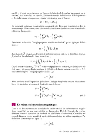 “doc” — 2002/9/17 — 15:42 — page 220 — #218
i
i
i
i
i
i
i
i
cette différence d’énergie directement en fonction de l’aimantation 





M du système :
DU 5
1
2







M · 
B dt (13.4)
Ce résultat est la généralisation de celui que nous avions obtenu dans le cas de deux
circuits. Lorsque l’aimantation est proportionnelle au champ magnétique, propriété que
nous exprimons par une relation liant le champ auxiliaire 




H et l’aimantation, 





M 5 x




H ,
nous obtenons alors :
DU 5
1
2

x




H ·

B dt 5
1
2m0

x
1 1 x





H · 




H dt
Dans les deux cas, cette énergie est simplement celle associée à l’interaction des dipôles
magnétiques (induits ou permanents) contenus dans les matériaux magnétiques soumis
au champ 
B. Ainsi l’énergie emmagasinée, potentiellement disponible, dans un système
de circuits parcourus par des courants en présence de matériaux magnétiques est simple-
ment égale à l’énergie qui serait emmagasinée dans les mêmes conditions en absence de
matériaux magnétiques diminuée de l’énergie nécessaire au couplage entre l’aimantation
de ces matériaux et du champ magnétique.
13.3. Expression de l’énergie en fonction des
inductances
Comme nous l’avait suggéré notre présentation de l’énergie magnétique au para-
graphe 13.1, les différentes énergies que nous venons d’étudier peuvent également
être exprimées en fonction des auto-inductances et inductances mutuelles décrites au
chapitre 11.
1 En absence de matériaux magnétiques
Considérons comme précédemment un ensemble de circuits Ci, parcourus par des cou-
rants constants Ii. En absence de matériaux magnétiques, l’énergie du système est la
somme des énergies propres nécessaires à l’établissement des courants et de l’énergie
d’interaction entre circuits. Exprimons chacune de ces contributions en fonction des
coefficients d’inductance Mij et d’auto-inductance Li associés aux différents éléments de
ce système. L’énergie d’interaction entre les circuits Ci et Cj a pour expression :
U 5 Ii



Aj · d
l
5 Ii






∇ ∧ 

Aj · d
S
5 Ii


Bj · 
n dS
220
 