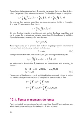 “doc” — 2002/9/17 — 15:42 — page 221 — #219
i
i
i
i
i
i
i
i
où dS et 
n sont respectivement un élément infinitésimal de surface s’appuyant sur le
circuit Ci et la normale à cet élément. En introduisant les définitions du flux magnétique
et des inductances, nous pouvons réécrire cette énergie sous la forme :
U 5 IiFij 5 MijIiIj
En sommant toutes ces contributions en prenant soin de ne pas compter deux fois la
même énergie d’interaction, nous obtenons la contribution des interactions entre circuits
à l’énergie du système :
Uij 5
1
2

iﬁj
IiFij 5
1
2

iﬁj
MijIiIj
Examinons maintenant l’énergie propre Ui associée au circuit Ci qui est égale par défini-
tion à :
Ui 5
1
2


J i · 

Ai dt
dans laquelle 

Ai est, par construction, le potentiel vecteur créé par la densité de courant

J i circulant dans la boucle. Nous avons donc :
Ui 5
1
2


J i · 

Ai dt 5
1
2
Ii



Ai · d
l i
Or par définition des flux,



Ai ·d
l i correspond précisément au flux Fii du champ créé par
Ci à travers lui-même. En introduisant la définition de l’auto-inductance Li, Fii 5 LiIi,
nous obtenons pour l’énergie propre du circuit Ci :
Ui 5
1
2
LiI2
i
Nous obtenons ainsi l’expression générale de l’énergie du système associée aux courants
libres circulant dans un ensemble de circuits sous la forme :
U 5
1
2

i,j
IiFij
U 5
1
2

i
LiI2
i 1
1
2

iﬁj
MijIiIj (13.5)
2 En présence de matériaux magnétiques
Dans le cas d’un système dans lequel chaque circuit est dans un environnement magné-
tique caractérisé par une susceptibilité xi, l’expression 13.5 de l’énergie du système
demeure valable à condition de modifier les coefficients d’inductance. Calculons par
exemple l’énergie propre associée à un circuit immergé dans un milieu magnétique. Par
définition, cette énergie est égale à :
Ui 5
1
2
LI2
lib
13. L’ÉNERGIE MAGNÉTIQUE 221
 