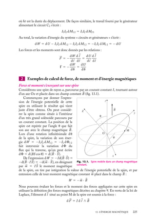 “doc” — 2002/9/17 — 15:42 — page 224 — #222
i
i
i
i
i
i
i
i
En multipliant ces deux équations respectivement par I1 et I2 puis, en les sommant, nous
obtenons :
L1I1 dI1 1 I2I1 dM1 2 1 M1 2I1 dI2 1 L2I2 dI2 1 I1I2 dM2 1 1 M2 1I2 dI1 5 0
(F1 1 1 F1 2) dI1 1 (F2 2 1 F2 1) dI2 1 I1I2 dM1 2 1 I1I2 dM2 1 5 0
En introduisant la variation d’énergie dU donnée par l’expression 13.10 et en profitant
de l’égalité M1 2 5 M2 1, nous obtenons :
dU 5 −I2I1 dM1 2
d’où les expressions de la force et du moment :
Fx 5 I1I2
≠M1 2
≠x
G 5 I1I2
≠M1 2
≠u
Cette variation d’énergie correspond précisément à la variation de l’énergie mécanique
que nous avons introduite au début du chapitre, validant ainsi les expressions 13.8. Ce
résultat se généralise sans difficultés à un système constitué de plus de deux circuits.
À « courants constants »
Dans le cas d’un déplacement virtuel à « courants constants », on doit prendre en compte
non seulement les énergies échangées par les circuits mais également les travaux effectués
par les générateurs pour maintenir les courants constants dans les circuits. Il convient donc
d’étudier les variations d’énergie du système constitué par les circuits et leurs générateurs.
La variation d’énergie associée aux circuits s’écrit :
dU 5
1
2
I1d(F1 1 1 F1 2) 1
1
2
I2d(F2 2 1 F2 1)
mais
d(F1 1 1 F1 2) 5 d(L1I1 1 M1 2I2) 5 I2 dM1 2
d(F2 2 1 F2 1) 5 d(L2I2 1 M2 1I1) 5 I1 dM2 1
puisque l’auto-inductance Li et les courants Ii sont constants. Nous obtenons ainsi :
dU 5 I2I1 dM1 2
D’autre part, lorsque l’on déplace les deux circuits l’un par rapport à l’autre, les générateurs
fournissent au cours du déplacement des travaux qui peuvent être calculés simplement.
Considérons tout d’abord la variation du flux F2 1 du champ magnétique créé par le
circuit C2 dans le circuit C1. Cette variation de flux induit dans le circuit C1 une force
électromotrice :
E 5 −
dF2 1
dt
5 −I2
dM2 1
dt
Le générateur alimentant le circuit C1 doit donc fournir un travail égal à :
 dt
0
I1
dF2 1
dt
dt 5 I1I2
 dt
0
dM2 1
dt
dt 5 I1I2 dM2 1
224
 