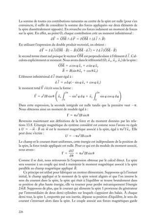 “doc” — 2002/9/17 — 15:42 — page 225 — #223
i
i
i
i
i
i
i
i
où dt est la durée du déplacement. De façon similaire, le travail fourni par le générateur
alimentant le circuit C2 s’écrit :
I1I2 dM1 2 5 I1I2 dM2 1
Au total, la variation d’énergie du système « circuits et générateurs » s’écrit :
dW 5 dU − I1I2 dM1 2 − I1I2 dM1 2 5 −I1I2 dM1 2 5 − dU
Les forces et les moments sont donc donnés par les relations :



F 5 −
dW
dl
d
l
dl
5
dU
dl
d
l
dl
G 5 −
dW
du
5
dU
du
2 Exemples de calcul de force, de moment et d’énergie magnétiques
Force et moment s’exerçant sur une spire
Considérons une spire de rayon a, parcourue par un courant constant I, tournant autour
d’un axe Ox et placée dans un champ constant 
B (fig. 13.1).
y
x
B
Z
θ
ϕ
M
O
z
Fig. 13.1. Spire mobile dans un champ magnétique
constant.
Commençons par donner l’expres-
sion de l’énergie potentielle de cette
spire en utilisant le résultat qui vient
juste d’être obtenu. On peut considé-
rer la spire comme située à l’intérieur
d’un très grand solénoïde parcouru par
un courant constant. La position de la
spire est repérée par l’angle u que fait
son axe avec le champ magnétique 
B.
Lors d’une rotation infinitésimale du
de la spire, la variation de son éner-
gie dW 5 −I1I2 dM1 2 5 −I1 dF1 2
fait intervenir la variation dF du
flux qui la traverse, qu’on peut écrire
dF 5 d(BS cos u) 5 d(
B · 
S).
De l’expression dW 5 −Id(
B·
S) 5
−d(
B · I
S) 5 −d(


m · 
S), en désignant
par 


m 5 I
S le moment magnétique
de la spire, on tire par intégration la valeur de l’énergie potentielle de la spire, et par
extension celle de tout moment magnétique constant 


m placé dans le champ 
B :
W 5 −


m · 
B
Nous pouvons évaluer les forces et le moment des forces appliquées sur cette spire en
utilisant la définition des forces magnétiques décrites au chapitre 9. En vertu de la loi de
Laplace, l’élément d
l situé au point M de la spire est soumis à la force :
d 


F 5 I d
l ∧ 
B
13. L’ÉNERGIE MAGNÉTIQUE 225
 