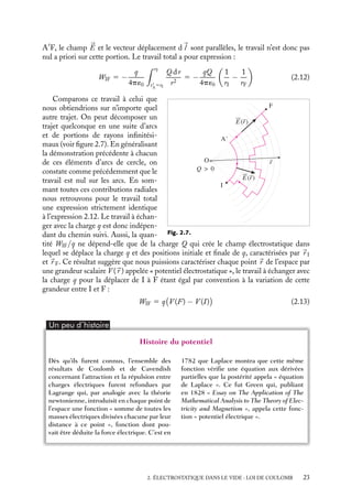 “doc” — 2002/9/17 — 15:42 — page 23 — #21
i
i
i
i
i
i
i
i
A
F, le champ 

E et le vecteur déplacement d
l sont parallèles, le travail n’est donc pas
nul a priori sur cette portion. Le travail total a pour expression :
WIF 5 −
q
4p´0
 rF
r
A
5rI
Q dr
r2
5 −
qQ
4p´0

1
rI
−
1
rF

(2.12)
O
I
F
E(r)
r
Q  0
A'
E(r)
Fig. 2.7.
Comparons ce travail à celui que
nous obtiendrions sur n’importe quel
autre trajet. On peut décomposer un
trajet quelconque en une suite d’arcs
et de portions de rayons infinitési-
maux (voir figure 2.7). En généralisant
la démonstration précédente à chacun
de ces éléments d’arcs de cercle, on
constate comme précédemment que le
travail est nul sur les arcs. En som-
mant toutes ces contributions radiales
nous retrouvons pour le travail total
une expression strictement identique
à l’expression 2.12. Le travail à échan-
ger avec la charge q est donc indépen-
dant du chemin suivi. Aussi, la quan-
tité WIF/q ne dépend-elle que de la charge Q qui crée le champ électrostatique dans
lequel se déplace la charge q et des positions initiale et finale de q, caractérisées par 
r I
et 
r F. Ce résultat suggère que nous puissions caractériser chaque point 
r de l’espace par
une grandeur scalaire V (
r ) appelée « potentiel électrostatique », le travail à échanger avec
la charge q pour la déplacer de I à F étant égal par convention à la variation de cette
grandeur entre I et F :
WIF 5 q

V (F) − V (I)

(2.13)
Un peu d´histoire
Histoire du potentiel
Dès qu’ils furent connus, l’ensemble des
résultats de Coulomb et de Cavendish
concernant l’attraction et la répulsion entre
charges électriques furent refondues par
Lagrange qui, par analogie avec la théorie
newtonienne, introduisit en chaque point de
l’espace une fonction « somme de toutes les
masses électriques divisées chacune par leur
distance à ce point », fonction dont pou-
vait être déduite la force électrique. C’est en
1782 que Laplace montra que cette même
fonction vérifie une équation aux dérivées
partielles que la postérité appela « équation
de Laplace ». Ce fut Green qui, publiant
en 1828 « Essay on The Application of The
Mathematical Analysis to The Theory of Elec-
tricity and Magnetism », appela cette fonc-
tion « potentiel électrique ».
2. ÉLECTROSTATIQUE DANS LE VIDE : LOI DE COULOMB 23
 