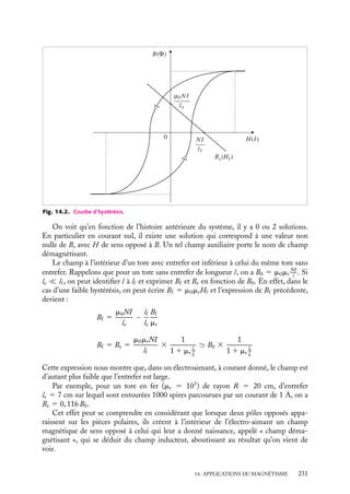 “doc” — 2002/9/17 — 15:42 — page 230 — #228
i
i
i
i
i
i
i
i
14.1. Étude de quelques circuits magnétiques
1 L’électroaimant
le
entrefer
carcasse
magnétique
bobine
de N spires I
Fig. 14.1. Schéma d’un électroaimant.
Un électroaimant est un instrument
permettant de créer des champs magné-
tiques intenses et, si possible, homo-
gènes dans un domaine limité de l’es-
pace. Il est formé d’une carcasse fer-
romagnétique présentant un entrefer
le, c’est-à-dire une rupture du circuit
magnétique, dans lequel se dévelop-
pera le champ magnétique recherché
(fig. 14.1).
Sur la carcasse de longueur lf , est
enroulée une bobine constituée de N
spires parcourues par un courant I.
Dans la suite les indices e et f seront
respectivement associés aux grandeurs
dans l’entrefer et dans la carcasse.
On suppose ici le circuit magnétique de section constante, et l’entrefer le très étroit
par rapport aux dimensions de la section. Connaissant I, N et la courbe d’hystérésis du
matériau, calculons le champ magnétique 
B dans l’entrefer.
On dispose pour ce faire des éléments suivants :
– le théorème d’Ampère appliqué au champ auxiliaire 




H :
leHe 1 lf Hf 5 NI (14.1)
– la relation 




∇ · 
B 5 0 qui entraîne la continuité de la composante normale de 
B à
l’entrefer :
Be 5 Bf (14.2)
– dans l’entrefer :
Be 5 m0He (14.3)
et la courbe d’hystérésis qui donne B(H) dans la carcasse (fig. 14.2)
Les relations 14.1 et 14.3 conduisent à l’équation :
le
Be
m0
1 lf Hf 5 NI
En utilisant maintenant la relation 14.2, on a donc le champ dans l’entrefer :
Be 5 Bf 5
m0NI
le
− m0
lf
le
Hf
Dans le graphe B(H), de la figure 14.2, cette fonction est représentée par une droite de
pente −m0
lf
le
.
230
 