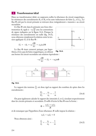 “doc” — 2002/9/17 — 15:42 — page 233 — #231
i
i
i
i
i
i
i
i
Si F est le flux qui traverse une spire de la bobine, le flux traversant le bobinage est,
s’il n’y a pas de pertes :
Ft 5 NF et L 5
Ft
I
5
NF
I
En utilisant la relation d’Hopkinson, on peut écrire :
F 5
NI
R
et L 5
N2
R
En présence de fuites, le flux traversant le bobinage peut s’écrire :
Ft 5 NF 1 NFf et Lt 5
NF
I
1
NFf
I
5
N2
Ri
1
N2
Rf
Cette expression est valable même si le terme Rf , représentant la réluctance du circuit de
fuite, n’est pas calculable de façon simple.
14.2. Les transformateurs
Comme nous l’avons mentionné au chapitre 11, un transformateur permet de réduire ou
d’augmenter une tension électrique appliquée à un circuit. Il comprend au moins deux
enroulements situés sur le même circuit magnétique, couplés aussi complètement que
possible l’un à l’autre (fig. 14.3). Un transformateur idéal est caractérisé par des enrou-
lements sans résistance, par un circuit sans fuite et un noyau magnétique sans hystérésis
avec un mr infini, donc une réluctance nulle. On peut donc schématiser un transformateur
comme la somme d’un transformateur idéal et d’éléments complémentaires qui seront
des résistances et des auto-inductances de fuite partielle.
n1
R1 R2
U1 U2
n2
Lf 2
Lf 1
Fig. 14.3. Schéma d’un transformateur.
Si une différence de potentiel sinusoïdale U1 5 V1Mejvt
est appliquée aux bornes
du primaire indicé par 1, celui-ci est traversé par un courant alternatif (on rappelle que
cette notation, introduite pour simplifier les calculs ultérieurs, signifie par convention que
U1 5 Re(V1Mejvt
) 5 V1M cos vt) qui crée dans le circuit un flux variable F. Celui-ci
engendre dans le secondaire une f.e.m. induite de même fréquence que la source et utili-
sable pour alimenter un récepteur d’impédance complexe Z2. On dit que le transformateur
est une machine à flux forcé.
14. APPLICATIONS DU MAGNÉTISME 233
 