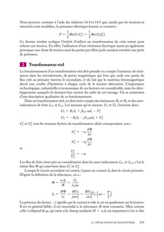 “doc” — 2002/9/17 — 15:42 — page 234 — #232
i
i
i
i
i
i
i
i
1 Transformateur idéal
Dans un transformateur idéal, on supposera nulles la réluctance du circuit magnétique,
les résistances des enroulements R1 et R2 et les auto-inductances de fuite Lf 1 et Lf 2. Le
flux F créé par le circuit primaire se retrouve donc intégralement « transmis » au circuit
secondaire.
U1
U2
I2
I1
Fig. 14.4.
Ce flux F crée dans le primaire une force élec-
tromotrice E1 égale à −n1
dF
dt
avec les conventions
de signes indiquées sur la figure 14.4. Puisque la
résistance des enroulements est nulle (fig. 14.5),
nous obtenons simplement la relation entre la ten-
sion appliquée U1 et le flux F :
U1 5 −E1 5 n1
dF
dt
5 n1jv dF
Le flux F étant conservé puisque, par hypo-
thèses, il n’y a pas de fuites magnétiques, on obtient
aux bornes du circuit secondaire une relation équivalente :
−n2
dF
dt
5 U2 5 −n2jvF
n1
U1 U2
I2
n2
I1
~
Fig. 14.5.
Le rapport des tensions U1
U2
est donc égal au rapport des nombres de spires dans les
enroulements :
U1
U2
5 −
n1
n2
5 −
1
m
(14.4)
On peut également calculer le rapport des intensités I1 et I2 circulant respectivement
dans les circuits primaire et secondaire. Il suffit d’écrire le flux F sous la forme :
F 5
n1I1 1 n212
R
et de remarquer que l’hypothèse d’une réluctance R nulle impose la relation :
n1I1 1 n2I2 5 0
Nous obtenons ainsi :
I1
I2
5 −
n1
n2
5 −
1
m
(14.5)
234
 