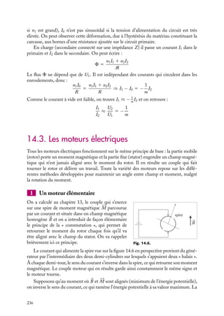 “doc” — 2002/9/17 — 15:42 — page 235 — #233
i
i
i
i
i
i
i
i
Nous pouvons constater à l’aide des relations 14.4 et 14.5 que, tandis que les tensions et
intensités sont modifiées, la puissance électrique fournie se conserve :
P 5
1
2
Re(U1I∗
1 ) 5
1
2
Re(U2I∗
2 )
Ce dernier résultat souligne l’intérêt d’utiliser un transformateur de cette nature pour
réduire une tension. En effet, l’utilisation d’une résistance électrique aurait pu également
provoquer une chute de tension mais les pertes par effets joule auraient entraîné une perte
de puissance.
2 Transformateur réel
Le fonctionnement d’un transformateur réel doit prendre en compte l’existence de résis-
tances dans les enroulements, de pertes magnétiques qui font que seule une partie du
flux créé au primaire traverse le secondaire, et du fait que le matériau ferromagnétique
décrit une courbe d’hystérésis à chaque cycle de la tension alternative. L’importance
technologique, industrielle et économique de ces facteurs est considérable, mais les déve-
loppements auxquels ils donnent lieu sortent du cadre de cet ouvrage. On se contentera
d’une description qualitative de ce fonctionnement.
Dans un transformateur réel, on doit tenir compte des résistances R1 et R2 et des auto-
inductances de fuite Lf 1 et Lf 2. Les tensions qu’on mesure, U1 et U2 s’écrivent alors :
U1 5 R1I1 1 jLf 1 vI1 − U 
1
U2 5 −R2I2 − jLf 2vI2 1 U 
2
U 
1 et U 
2 sont les tensions fictives du transformateur idéal correspondant, avec :
U 
1 5 −n1
dF
dt
U 
2 5 −n2
dF
dt
et
U 
1
U 
2
5 −m
Les flux de fuite étant pris en considération dans les auto-inductances Lf 1 et Lf 2, c’est le
même flux F qui intervient dans U 
1 et U 
2.
Lorsque le circuit secondaire est ouvert, il passe un courant I0 dans le circuit primaire.
D’après la définition de la réluctance, on a :
F 5
n1I0
R
5
U1
n1jv
I0 5
RF
n1
5
RU1
jvn2
1
5
RV1M
vn2
1
j

vt −
p
2

La présence du facteur −j signifie que le courant à vide I0 est en quadrature sur la tension.
Il est en général faible ; il est sinusoïdal si la réluctance R reste constante. Mais comme
celle-ci dépend de mr qui varie si le champ auxiliaire H 5 n1I0 est important (c’est-à-dire
14. APPLICATIONS DU MAGNÉTISME 235
 
