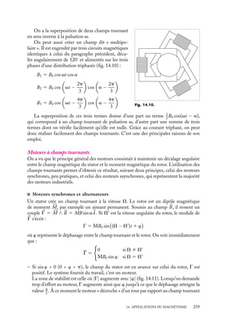 “doc” — 2002/9/17 — 15:42 — page 238 — #236
i
i
i
i
i
i
i
i
Le champ tournant
N
S
rotor
stator
Fig. 14.7.
Considérons un système comprenant un stator
ferromagnétique et un rotor également ferroma-
gnétique porteur d’un moment magnétique 





M
(fig. 14.7). Nous supposerons que le champ magné-
tique 
B0 créé par ce moment est, dans tout le volume
du rotor, parallèle à 





M. Nous supposerons en outre
que l’espace entre stator et rotor est partout faible,
de sorte que dans cet entrefer, le champ est radial.
À un instant donné, l’angle de 





M par rapport à
une direction origine vaut vt. Compte tenu de la
conservation de la composante normale du champ
dans l’entrefer, le champ dans l’entrefer au niveau de
l’origine s’écrit :
B0(O) 5 B0 cos vt
N
N
N
S
S
S
α
Fig. 14.8.
Pour un point repéré par l’angle a :
B(a) 5 B0 cos(vt − a)
On peut imaginer que le rotor comporte non
plus deux pôles mais p paires de pôles (fig. 14.8).
On voit que lors d’une rotation de vitesse angulaire
v, un point M de l’entrefer voit défiler les pôles
à la pulsation pv et le déphasage d’un point situé
angulairement à a de M est égal à pa. Le champ
tournant au point a s’écrit alors :
B(a) 5 B0 cos p(vt − a) (14.6)
Réalisation de champ tournant
α
Fig. 14.9.
Dans le paragraphe précédent, on a introduit la
notion de champ tournant en utilisant le champ
créé par un aimant qui tourne. On appellera en
général champ tournant, tout champ magnétique
décrit en chaque point de l’entrefer par une rela-
tion du type 14.6, quel que soit le dispositif utilisé
pour l’engendrer. On va examiner quelques-uns des
champs tournants les plus employés techniquement.
Commençons par le champ dipolaire qui pourra,
par exemple, être crée dans l’entrefer d’un électro-
aimant alimenté en courant alternatif (fig. 14.9) :
B(a) 5 B0 cos vt cos a
5
1
2
B0

cos(vt 1 a) 1 cos(−vt 1 a)

238
 