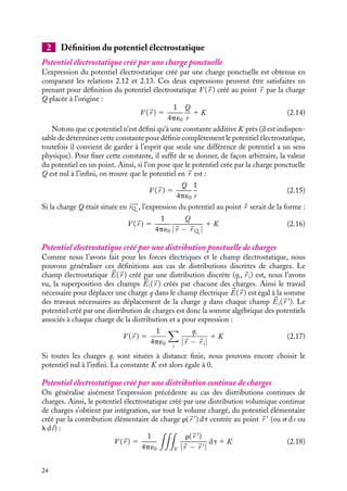 “doc” — 2002/9/17 — 15:42 — page 24 — #22
i
i
i
i
i
i
i
i
2 Définition du potentiel électrostatique
Potentiel électrostatique créé par une charge ponctuelle
L’expression du potentiel électrostatique créé par une charge ponctuelle est obtenue en
comparant les relations 2.12 et 2.13. Ces deux expressions peuvent être satisfaites en
prenant pour définition du potentiel électrostatique V (
r ) créé au point 
r par la charge
Q placée à l’origine :
V (
r ) 5
1
4p´0
Q
r
1 K (2.14)
Notons que ce potentiel n’est défini qu’à une constante additive K près (il est indispen-
sable de déterminer cette constante pour définir complètement le potentiel électrostatique,
toutefois il convient de garder à l’esprit que seule une différence de potentiel a un sens
physique). Pour fixer cette constante, il suffit de se donner, de façon arbitraire, la valeur
du potentiel en un point. Ainsi, si l’on pose que le potentiel crée par la charge ponctuelle
Q est nul à l’infini, on trouve que le potentiel en 
r est :
V (
r ) 5
Q
4p´0
1
r
(2.15)
Si la charge Q était située en 









rQ , l’expression du potentiel au point 
r serait de la forme :
V (
r ) 5
1
4p´0
Q
|
r − 
r Q |
1 K (2.16)
Potentiel électrostatique créé par une distribution ponctuelle de charges
Comme nous l’avons fait pour les forces électriques et le champ électrostatique, nous
pouvons généraliser ces définitions aux cas de distributions discrètes de charges. Le
champ électrostatique 

E(
r ) créé par une distribution discrète (qi,
r i) est, nous l’avons
vu, la superposition des champs 

Ei(
r ) créés par chacune des charges. Ainsi le travail
nécessaire pour déplacer une charge q dans le champ électrique 

E(
r ) est égal à la somme
des travaux nécessaires au déplacement de la charge q dans chaque champ 

Ei(
r 
). Le
potentiel créé par une distribution de charges est donc la somme algébrique des potentiels
associés à chaque charge de la distribution et a pour expression :
V (
r ) 5
1
4p´0

i
qi
|
r − 
r i|
1 K (2.17)
Si toutes les charges qi sont situées à distance finie, nous pouvons encore choisir le
potentiel nul à l’infini. La constante K est alors égale à 0.
Potentiel électrostatique créé par une distribution continue de charges
On généralise aisément l’expression précédente au cas des distributions continues de
charges. Ainsi, le potentiel électrostatique créé par une distribution volumique continue
de charges s’obtient par intégration, sur tout le volume chargé, du potentiel élémentaire
créé par la contribution élémentaire de charge r(
r 
) dt centrée au point 
r 
(ou s ds ou
l dl) :
V (
r ) 5
1
4p´0

V
r(
r 
)
|
r − 
r |
dt 1 K (2.18)
24
 