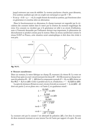 “doc” — 2002/9/17 — 15:42 — page 239 — #237
i
i
i
i
i
i
i
i
;
;
;
;
;
;
;
;
;
;
;
;
;
;
;
;
;
;
;
;
;
;
;
;
;
;
;
;
;
;
;
;
;
;
;
;
;
;
;
;
;
;
;
;
;
;
;
;
;
;
;
;
;
;
;
;
;
;
;
;
;
;
;
;
;
;
;
;
;
;
;
;
;
;
;
;
;
;
;
;
;
;
;
;
;
;
;
;
;
;
;
;
;
;
;
;
;
;
;
;
;
;
;
;
;
;
;
;
;
;
;
;
;
;
;
;
;
;
;
;
;
;
;
;
;
;
;
;
;
;
;
;
;
;
;
;
;
;
;
;
;
;
;
;
;
;
;
;
;
;
;
;
;
;
;
;
;
;
;
;
;
;
;
;
;
;
;
;
;
;
;
;
;
;
;
;
;
;
;
;
;
;
;
;
;
;
;
;
;
;
;
;
;
;
;
;
;
;
;
;
;
;
;
;
;
;
;
;
;
;
;
;
;
;
;
;
;
;
;
;
;
;
;
;
;
;
;
;
;
;
;
;
;
;
;
;
;
;
;
;
;
;
;
;
;
;
;
;
;
;
;
;
;
;
;
;
;
;
;
;
;
;
;
;
;
;
;
;
;
;
;
;
;
;
;
;
;
;
;
;
;
;
;
;
;
;
;
;
;
;
;
;
;
;
;
;
;
;
;
;
;
;
;
;
;
;
;
;
;
;
;
;
;
;
;
;
;
;
;
;
;
;
;
;
;
;
;
;
;
;
;
;
;
;
;
;
;
;
;
;
;
;
;
;
;
;
;
;
;
;
;
;
;
;
;
;
;
;
;
;
;
;
;
;
;
;
;
;
;
;
;
;
;
;
;
;
;
;
;
;
;
;
;
;
;
;
;
;
;
;
;
;
;
;
;
;
;
;
;
;
;
;
;
;
;
;
;
;
;
;
;
;
;
;
;
;
;
;
;
;
;
;
;
;
;
;
;
;
;
;
;
;
;
;
;
;
;
;
;
;
;
;
;
;
;
;
;
;
;
;
;
;
;
;
;
;
;
;
;
;
;
;
;
;
;
;
;
;
;
;
;
;
;
;
;
;
;
;
;
;
;
;
;
;
;
;
;
;
;
;
;
;
;
;
;
;
;
;
;
;
;
;
;
;
;
;
;
;
;
;
;
;
;
;
;
;
;
;
;
;
;
;
;
;
;
;
;
;
;
;
;;;;;;;
;;;;;;;
;;;;;;;
;;;;;;;
;;;;;;;
;;;;;;;
;;;;;;;
;;;;;;;
;;;;;;;
;;;;;;;
;;;;;;;
;;;;;;;
;;;;;;;
;;;;;;;
;;;;;;;
;;;;;;;
;;;;;;;
;;;;;;;
;;;;;;;
;;;;;;;
;;;;;;;
;;;;;;;
;;;;;;;
;;;;;;;
;;;;;;;
;;;;;;;
;;;;;;;
;;;;;;;
;;;;;;;
;;;;;;;
;;;;;;;
;;;;;;;
;;;;;;;
;;;;;;;
Fig. 14.10.
On a la superposition de deux champs tournant
en sens inverse à la pulsation v.
On peut aussi créer un champ dit « multipo-
laire ». Il est engendré par trois circuits magnétiques
identiques à celui du paragraphe précédent, déca-
lés angulairement de 120˚ et alimentés sur les trois
phases d’une distribution triphasée (fig. 14.10) :
B1 5 B0 cos vt cos a
B2 5 B0 cos

vt −
2p
3

cos

a −
2p
3

B3 5 B0 cos

vt −
4p
3

cos

a −
4p
3

La superposition de ces trois termes donne d’une part un terme 3
2
B0 cos(vt − a),
qui correspond à un champ tournant de pulsation v, d’autre part une somme de trois
termes dont on vérifie facilement qu’elle est nulle. Grâce au courant triphasé, on peut
donc réaliser facilement des champs tournants. C’est une des principales raisons de son
emploi.
Moteurs à champs tournants
On a vu que le principe général des moteurs consistait à maintenir un décalage angulaire
entre le champ magnétique du stator et le moment magnétique du rotor. L’utilisation des
champs tournants permet d’obtenir ce résultat, suivant deux principes, celui des moteurs
synchrones, peu pratiques, et celui des moteurs asynchrones, qui représentent la majorité
des moteurs industriels.
Moteurs synchrones et alternateurs
Un stator crée un champ tournant à la vitesse V. Le rotor est un dipôle magnétique
de moment 





M, par exemple un aimant permanent. Soumis au champ 
B, il ressent un
couple 
G 5 





M ∧ 
B 5 MB sin a
k. Si V
est la vitesse angulaire du rotor, le module de

G s’écrit :
G 5 MB0 sin

(V − V
)t 1 w

où w représente le déphasage entre le champ tournant et le rotor. On voit immédiatement
que :
G 5
'
0 si V ﬁ V
MB0 sin w si V 5 V
– Si sin w  0 (0  w  p), le champ du stator est en avance sur celui du rotor, G est
positif. Le système fournit du travail, c’est un moteur.
La zone de stabilité est celle où |G| augmente avec |w| (fig. 14.11). Lorsqu’on demande
trop d’effort au moteur, G augmente ainsi que w jusqu’à ce que le déphasage atteigne la
valeur p
2
. À ce moment le moteur « décroche » d’un tour par rapport au champ tournant
14. APPLICATIONS DU MAGNÉTISME 239
 