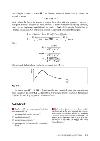 “doc” — 2002/9/17 — 15:42 — page 240 — #238
i
i
i
i
i
i
i
i
jusqu’à retrouver une zone de stabilité. Le moteur synchrone a besoin, pour démarrer,
d’un système auxiliaire qui crée un couple non nul jusqu’à ce que V 5 V
.
– Si sin w  0 (0  w  −p), le couple fournit du travail au système, qui fonctionne alors
en générateur et constitue alors un alternateur.
Dans le fonctionnement en alternateur, le champ tournant est engendré par la cir-
culation des courants induits dans le stator par la rotation du moment magnétique du
rotor. Ces courants ne circulent que si le générateur est relié à un circuit d’utilisation,
mais si l’intensité demandée par l’utilisateur devient trop importante, le phénomène de
décrochement se produit comme pour le moteur. Dans un réseau synchronisé comme le
réseau E.D.F en France, cette situation serait catastrophique et doit donc être évitée à
tout prix.
Γ
ϕ
moteur
générateur
stabilité Bstator
Brotor
ϕ
Ω
Fig. 14.11.
Moteurs asynchrones
Dans ces moteurs, le stator fabrique un champ 
B0 tournant à la vitesse V. Le rotor est
forme d’une spire en court-circuit tournant à la vitesse V
 V. Elle ressent un champ tour-
nant de pulsation V − V
5 DV dont la composante normale B 5 B0 cos DVt donne un
flux F(t) 5 B0S cos DVt. Celui-ci produit une f.e.m. d’induction e 5 −B0SDV sin DVt.
La spire de résistance R étant en court-circuit, il circule un courant I 5 I0 sin(DVt−f)
dont une partie Ir est en phase avec e et l’autre Ia en quadrature retard :
Ir 5
B0SDV
R
sin DVt
Ia 5 −
B0SDV
LDV
cos DVt
I0 5
B0SDV
√
R2 1 L2DV2
tan f 5
LDV
R
cos f 5
R
√
R2 1 L2DV2
Le moment créé par le courant I est alternatif de pulsation DV, c’est donc la somme
de deux moments tournant en sens inverse l’un de l’autre par rapport à la spire. Ils sont
240
 