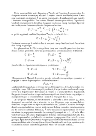 “doc” — 2002/9/17 — 15:42 — page 243 — #241
i
i
i
i
i
i
i
i
Conclusion
Dans les chapitres précédents, nous avons établi et commenté les différentes équations
permettant de rendre compte de l’ensemble des phénomènes électrostatiques et électro-
magnétiques. Reprenons une à une ces équations.
Il y a tout d’abord l’équation de Coulomb reliant le champ électrique 

E à la densité
de charges r :





∇ · 

E 5
r
´0
Cette équation, forme locale du théorème de Gauss, montre qu’en électrostatique, seules
les charges électriques sont sources de champ électrique. Cette équation est toujours vraie
et s’applique aussi bien aux charges en mouvement qu’aux charges statiques.
Les champs magnétiques n’étant quant à eux créés que par des courants et non par
des charges magnétiques isolées, ils vérifient l’équation :





∇ · 
B 5 0
Par ailleurs, les lois décrivant les phénomènes d’induction mis en évidence par Faraday
ont montré que les variations temporelles du champ magnétique donnaient naissance à
un champ électrique induit décrit par l’équation :





∇ ∧ 

E 5 −
≠
B
≠t
Enfin, les expériences d’Ampère liant l’apparition d’un champ magnétique à la circulation
d’un courant électrique stationnaire conduisent à l’équation :





∇ ∧ 
B 5 m0

J
L’ensemble de ces quatre équations permet de décrire tous les phénomènes de l’électro-
magnétisme dans le vide, pourvu que les distributions de charges et les courants soient
stationnaires.
En revanche, dès que les distributions de charges et les courants varient au cours
du temps, ces équations doivent être partiellement modifiées, l’équation d’Ampère telle
qu’elle est formulée dans le cas de courants stationnaires devenant insuffisante dans le
cas général. En effet, si nous calculons la divergence du courant 
J à partir de l’équation
d’Ampère, nous obtenons :





∇ · 
J 5
1
m0





∇ · (




∇ ∧ 
B) 5 0
résultat toujours vrai puisque la divergence de tout rotationnel est nulle. Par ailleurs, la
loi de conservation des charges, jamais invalidée expérimentalement et véritable pierre
angulaire de l’électromagnétisme, nous indique que :





∇ · 
J 5 −
≠r
≠t
Ainsi, lorsque les distributions de charges varient au cours du temps, cette équation de
conservation des charges impose à la divergence de 
J d’être non nulle. Ce résultat est en
contradiction avec le calcul de la divergence issue de l’équation d’Ampère.
CONCLUSION 243
 