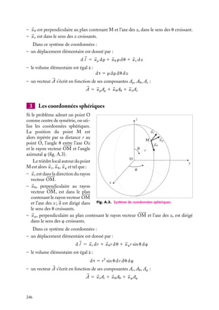 “doc” — 2002/9/17 — 15:42 — page 245 — #243
i
i
i
i
i
i
i
i
A n n e x e A
Éléments d’analyse vectorielle
A.1. Les systèmes de coordonnées
1 Les coordonnées cartésiennes z
z
x
y
y
x
O
M
uy
uz
ux
Fig. A.1. Système de coordonnées cartésiennes.
Tout point M peut être repéré par ses coor-
données cartésiennes (x, y, z) dans un tri-
èdre orthonormé direct de vecteurs de base

ux,
uy,
uz et de centre O (fig. A.1).
Dans ce système de coordonnées :
– un déplacement élémentaire entre deux
points M et M
est donné par :
d
l 5 
ux dx 1 
uy dy 1 
uz dz
– le volume élémentaire est égal à :
dt 5 dx dy dz
– un vecteur 

A s’écrit en fonction de ses
composantes Ax, Ay, Az :


A 5 
uxAx 1 
uyAy 1 
uzAz
2 Les coordonnées cylindriques z
z
y
x
O
uθ
uz
uρ
θ
M
ρ
Fig. A.2. Système de coordonnées cylindriques.
Si le problème est de révolution autour d’un
axe, on peut utiliser les coordonnées cylin-
driques. La position du point M est alors
repérée par sa distance r à l’axe Oz, sa côte
z par rapport au plan xOy et l’angle azimutal
u entre le plan xy et le plan contenant M et
l’axe des z (fig. A.2).
Le trièdre local autour du point M est
alors le trièdre 
ur, 
uu, 
uz tel que :
– 
ur est dans la direction de la perpendicu-
laire à l’axe des z passant par M.
A. ÉLÉMENTS D’ANALYSE VECTORIELLE 245
 