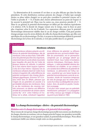 “doc” — 2002/9/17 — 15:42 — page 25 — #23
i
i
i
i
i
i
i
i
La détermination de la constante K est dans ce cas plus délicate que dans les deux
précédents. Si cette distribution continue présente des charges à l’infini (par exemple
droites ou plans infinis chargés) on ne peut plus considérer le potentiel comme nul à
l’infini et prendre K 5 0 ; il faudra alors choisir arbitrairement un point de l’espace et
lui associer le potentiel nul. Dans tous les autres cas, nous pourrons prendre K 5 0.
Dans le cas général, le potentiel électrostatique est défini par des relations équivalentes
à la relation 2.18, la densité de charges variant avec le temps, mais la force ne peut
plus s’exprimer selon la loi du Coulomb. Les expressions obtenues pour le potentiel
électrostatique demeureront valables dans le cas de charges mobiles. Cela peut paraître
étrange puisque nous les avons déduites de celles du champ électrostatique, qui elles sont
spécifiques du cas électrostatique. En fait, si on peut en électrostatique déduire le potentiel
électrostatique de la force de Coulomb, ce n’est plus justifié dans le cas général.
 Développement
Recheche
Membrane cellulaire
Toute membrane cellulaire présente une dif-
férence de potentiel électrostatique, dite de
membrane, entre ses deux faces. Cette diffé-
rence de potentiel peut être très importante,
notamment dans le cas de cellules neuronales
pour lesquelles elle peut être de l’ordre de
plusieurs dizaines de millivolts, le potentiel
de la face externe étant toujours supérieur
à celui de la face interne. L’épaisseur de ces
membranes cellulaires étant de l’ordre d’une
centaine d’angström (Å), cette différence de
potentiel correspond à des champs électro-
statiques gigantesques, d’environ 105
V/m.
Sans entrer dans les détails, précisons que
l’origine de ces potentiels est associée à la
perméabilité sélective des membranes. Dans
le cas des membranes des neurones (cel-
lules nerveuses), on observe une différence
sensible de concentration de certains cations
comme Na1
et K1
entre l’intérieur et l’ex-
térieur de la cellule, entraînant l’apparition
d’une différence de potentiel. La diffusion
spontanée des ions, qui tend à rétablir l’équi-
libre de concentration, est en permanence
compensée par un pompage sélectif qui
maintient l’écart. Sous l’action d’excitations
externes (mécaniques, thermiques, électro-
statiques...), cette perméabilité sélective des
membranes est modifiée, ce qui conduit à
une variation de la différence de potentiel de
membrane. Le phénomène de l’influx ner-
veux, caractérisé par une baisse brutale du
potentiel transmembramaire suivie de sa res-
tauration, résulte de l’ouverture temporaire
de voies de passage pour les cations (Na1
)
suivie d’un retour au déséquilibre de concen-
tration. Ainsi, de proche en proche, l’excita-
tion se propage.
C’est pour avoir compris que ces potentiels
membranaires participent à la propagation
de l’influx nerveux que Hodgkin et Huxley
reçurent le prix Nobel en 1963.
3 Le champ électrostatique « dérive » du potentiel électrostatique
Relation entre le champ électrostatique et le potentiel électrostatique
Nous venons de voir qu’une charge électrostatique ponctuelle tout comme une distribution
de charges, discrète ou continue, crée en chaque point de l’espace une grandeur vectorielle,
le champ électrostatique, et une grandeur scalaire, le potentiel électrostatique. Nous allons
maintenant établir une relation simple entre ces deux grandeurs.
2. ÉLECTROSTATIQUE DANS LE VIDE : LOI DE COULOMB 25
 
