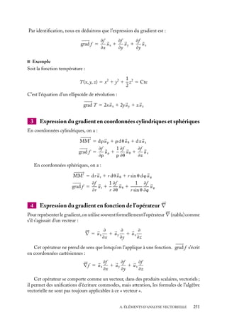 “doc” — 2002/9/17 — 15:42 — page 250 — #248
i
i
i
i
i
i
i
i
A.4. Vecteur gradient
1 Définition du gradient
grad f
M
M
H
'
dl
Fig. A.7.
Soit une fonction scalaire f (
r ) définie dans une région de l’es-
pace, nantie des qualités d’une « bonne fonction » (continuité,
dérivabilité,...) comme le sont généralement les grandeurs
physiques comme par exemple la température T, l’indice de
réfraction, la masse volumique...
On définit son gradient entre deux points voisins M et
M
(fig. A.7), tels que 
























MM
5 d
l , par le vecteur 

















grad f qui
vérifie la relation :
df 5 f (M
) − f (M) 5 

















grad f · d
l
Selon cette définition :
– le maximum du produit scalaire a lieu lorsque 
























MM
et 

















grad f sont colinéaires ; en
d’autres termes, le vecteur gradient pointe dans la direction où la fonction varie le plus
vite ;
– à l’inverse, si 
























MM
est perpendiculaire à 

















grad f , le produit scalaire est nul. Ceci
indique que la fonction f ne varie pas dans cette direction : 

















grad f est normal aux
surfaces satisfaisant à la relation f (
r ) 5 Cte ;
– la longueur du vecteur gradient est d’autant plus grande que la variation de la fonction
dans cette direction est plus forte ;
– remarquons enfin que, entre deux points A et B, la variation de la fonction f est
indépendante du chemin (C) suivi pour aller de A à B :
f (B) − f (A) 5
 B
A


















grad f · d
l
Sur un contour fermé, 


















grad f · d
l 5 0
2 Expression du gradient en coordonnées cartésiennes
Considérons deux points voisins M(x, y, z) et M
(x
, y
, z
), avec x
5 x1dx, y
5 y1dy
et z
5 z 1 dz. On peut écrire le vecteur 
























MM
sous la forme :

























MM
5 dx
ux 1 dy
uy 1 dz
uz
D’après le développement de Taylor :
f (M
) 5 f (M) 1

≠f
≠x
dx 1
≠f
≠y
dy 1
≠f
≠z
dz

et l’expression se réécrit :
f (M
) 5 f (M) 1 

















grad f · 
























MM
250
 