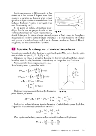 “doc” — 2002/9/17 — 15:42 — page 252 — #250
i
i
i
i
i
i
i
i
A.5. Flux et divergence d’un champ de vecteurs
1 Flux d’une grandeur vectorielle à travers une surface
;
;
;
;;
;;
;;
;;
;
; ;
;
; ;
;
; ;
;
; ;
;
; ;
;
; ;
;
; ;
;
; ;
;
; ;
;
; ;
;
; ;
;
; ;
;
; ;
;
; ;
;
; ;
;
; ;
;
;;
;;
;;
;;
;;
;;
;;
;;
;;
;
;
;
;
;
;
;;
;;
;;
;;
;;
;;
;;
;;
;;
;;
;;
;
;
;
;
;
;
;
;;
;;
;;
;;
;;
;;
;;
;;
;;
;;
;;
;
;
;
;
S
v v	t
v
S
θ
a) b)
Fig. A.8.
Prenons l’exemple d’un filet
étendu perpendiculairement au
courant d’une rivière caractéri-
sée en tout point par sa vitesse
locale 
v(x, y, z) (fig. A.8a). Le
volume d’eau Q qui traverse une
maille du filet est proportionnel
à la vitesse du courant, à la sur-
face de la maille et au temps
écoulé : Q 5 |
v
 SDt. C’est le
volume du parallélépipède rec-
tangle de base considérée S et
de hauteur 

v
 Dt.
Le flux volumique d’eau est
le volume d’eau qui transite par unité de temps : F 5 vS.
Si la surface de la maille n’est pas perpendiculaire au courant (fig. A.8.b), il passe
moins d’eau, le flux est moindre et vaut :
F 5 

v
 S cos u 5 
v · 
S
Le sens du vecteur 
S est arbitraire, mais une fois choisi, il impose un signe déterminé
au flux.
Si on considère l’ensemble du filet, de surface S, le flux à travers chaque maille supposée
suffisamment petite, apparaît comme un flux volumique élémentaire dF 5 
v ·d
S, défini
en chaque point de la surface et le flux volumique total F s’exprime par l’intégrale de
surface :
F 5

S

v · d
S
La notion de flux s’étend à toute grandeur vectorielle définie dans une région de l’espace :
champs électriques ou magnétiques,...
Par exemple, le flux d’un champ électrique à travers une surface S s’écrit :
F(E) 5

S


E · d
S
2 Définition de la divergence
Par définition, la divergence d’un vecteur 

A est la limite du flux de ce vecteur (ramené à
l’unité de volume) à travers la surface fermée S, entourant un volume V , quand ce volume
tend vers zéro :
div 

A 5 lim
V→0




A · d
S
ou
dF 5 div 

A dt
252
 