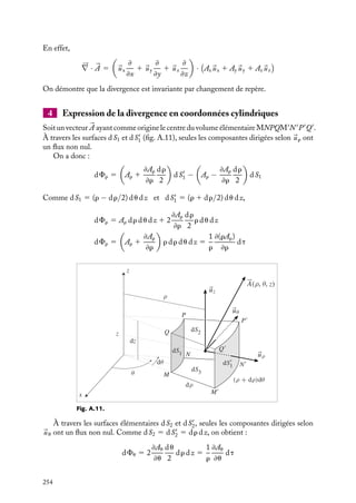 “doc” — 2002/9/17 — 15:42 — page 253 — #251
i
i
i
i
i
i
i
i
Fig. A.9.
La divergence donne la différence entre le flux
entrant et le flux sortant. Elle peut avoir deux
sources : la variation de longueur d’un vecteur
quand on se déplace dans son sens et la façon dont
les lignes de champ s’écartent (« divergent ») les
unes des autres (fig. A.9).
Si on prend un volume élémentaire cylin-
drique dont la base est perpendiculaire en son
centre au champ vectoriel étudié, on constate que,
si seule la longueur du vecteur change, c’est uniquement le flux à travers les faces planes
du cylindre qui contribue au flux total ; en revanche, si le module du vecteur est constant
mais que son orientation change, seule la surface latérale contribue au flux total. Dans le
cas général, ces deux contributions s’ajoutent.
3 Expression de la divergence en coordonnées cartésiennes
Considérons un cube de côtés dx, dy, dz, centré sur le point M(x, y, z) et dont les arêtes
sont parallèles aux axes 
ux, 
uy, 
uz (fig. A.10).
Désignons par 

A(x, y, z) un vecteur d’origine M, dont on veut calculer le flux à travers
la surface totale du cube, la normale étant orientée sur chaque face vers l’extérieur.
z
y
x
uy
uz
ux
A
dy
dx
dz
M
Fig. A.10.
Considérons les faces perpendiculaires à 
uz.
Seule la composante Ax contribue au flux :
dFavant 5

Ax 1
≠Ax
≠x
dx
2

dy dz
dFarrière 5 −

Ax −
≠Ax
≠x
dx
2

dy dz
dFx 5 dFavant 1 dFarrière
5

≠Ax
≠x

dx dy dz
En tenant compte des contributions des deux autres
paires de faces, on trouve :
dF 5 dFx 1 dFy 1 dFz 5

≠Ax
≠x
1
≠Ay
≠y
1
≠Az
≠z

dt
La fonction scalaire fabriquée à partir du vecteur 

A définit la divergence de 

A dont
l’expression en coordonnées cartésiennes est donc :
div 

A 5
≠Ax
≠x
1
≠Ay
≠y
1
≠Az
≠z
Pour représenter la divergence, on utilise souvent formellement l’opérateur :





∇ · 

A 5
≠Ax
≠x
1
≠Ay
≠y
1
≠Az
≠z
A. ÉLÉMENTS D’ANALYSE VECTORIELLE 253
 
