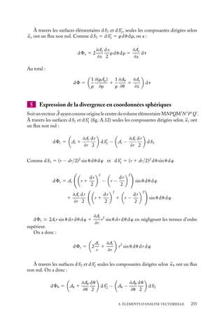 “doc” — 2002/9/17 — 15:42 — page 254 — #252
i
i
i
i
i
i
i
i
En effet,





∇ · 

A 5


ux
≠
≠x
1 
uy
≠
≠y
1 
uz
≠
≠z

·

Ax
ux 1 Ay
uy 1 Az
uz

On démontre que la divergence est invariante par changement de repère.
4 Expression de la divergence en coordonnées cylindriques
Soit un vecteur 

A ayant comme origine le centre du volume élémentaire MNPQM
N 
P
Q
.
À travers les surfaces dS1 et dS
1 (fig. A.11), seules les composantes dirigées selon 
ur ont
un flux non nul.
On a donc :
dFr 5

Ar 1
≠Ar
≠r
dr
2

dS
1 −

Ar −
≠Ar
≠r
dr
2

dS1
Comme dS1 5 (r − dr/2) du dz et dS
1 5 (r 1 dr/2) du dz,
dFr 5 Ar dr du dz 1 2
≠Ar
≠r
dr
2
r du dz
dFr 5

Ar 1
≠Ar
≠r

r dr du dz 5
1
r
≠(rAr)
≠r
dt
;
;
;
;
;
;
;
;
;
;
;
;
;
;
;
;
;
;
;
;
;
;
;
;
;
;
;
;
;
;
;
;
;
;
;
;
;
;
;
;
;
;
;
;
;
;
;
;
;
;
;
;
;
;
;
;
;
;
;
;
;
;
;
;
;
;
;
;
;
;
;
;
;
;
;
;
;
;
;
;
;
;
;
;
;
;
;
;
;
;
;
;
;
;
;
;
;
;
;
;
;
;
;
;
;
;
;
;
;
;
;
;
;
;
;
;
;
;
;
;
;
;
;
;
;
;
;
;
;
;
;
;
;
;
;
;
;
;
;
;
;
;
;
;
;
;
;
;
;
;
;
;
;
;
;
;
;
;
;
;
;
;
;
;
;
;
z
x
uρ
uz
uθ
N
Q
θ
(ρ + dρ)dθ
P
M
dρ
ρ
;
;
;
;
;
;
;
;
;
;
;
;
;
;
;
;
;
;
;
;
;
;
;
;
;
;
;
;
;
;
;
;
;
;
;
;
;
;
;
;
;
;
;
;
;
;
;
;
;
;
;
;
;
;
;
;
;
;
;
;
;
;
;
;
;
;
;
;
;
;
;
;
;
;
;
;
;
;
;
;
;
;
;
;
;
;
;
;
;
;
;
;
;
;
;
;
;
;
;
;
;
;
;
;
;
;
;
;
;
;
;
;
;
;
;
;
;
;
;
;
;
;
;
;
;
;
;
;
;
;
;
;
;
;
;
;
;
;
;
;
;
;
;
;
;
;
;
;
;
;
;
;
;
;
;
;
;
;
;
;
;
;
;
;
;
;
;
;
;
;
;
;
;
;
;
;
;
;
;
;
;
;
;
;
;
;
;
;
;
;
;
;
;
;
;
;
;
;
;
;
;
;
;
;
;
;
;
;
;
;
;
;
;
;
;
;
;
;
;
;
;
;
;
;
;
;
;
;
;
;
;
;
;
;
;
;
;
;
;
;
;
;
;
;
;
;
;
;
;
;
;
;
;
;
;
;
;
;
;
;
;
;
;
;
;
;
;
;
;
;
;
;
;
;
;
;
;
;
;
;
;
;
;
;
;
;
;
;
;
;
;
;
;
;
;
;
;
;
;
P
N
M
Q
dS1

dS1
dS3
dS2
dz
z
A(ρ, θ, z)
dθ
Fig. A.11.
À travers les surfaces élémentaires dS2 et dS
2, seules les composantes dirigées selon

uu ont un flux non nul. Comme dS2 5 dS
2 5 dr dz, on obtient :
dFu 5 2
≠Au
≠u
du
2
dr dz 5
1
r
≠Au
≠u
dt
254
 