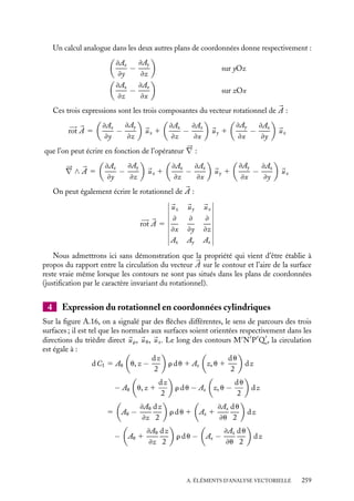 “doc” — 2002/9/17 — 15:42 — page 258 — #256
i
i
i
i
i
i
i
i
3 Expression du rotationnel en coordonnées cartésiennes
Calculons la circulation d’un vecteur sur un trajet fermé, infinitésimal. Soit un contour
le long duquel la circulation n’est pas nulle. Il nous faut évaluer localement le rapport
dC/ dS entre la circulation et la surface. Décomposons la surface limitée par le contour
en un maillage de surfaces élémentaires ayant des contours communs (fig. A.15.a). Nous
nous limiterons au cas des surfaces situées dans les plans définis par les axes du système
de coordonnées. Considérons, par exemple un rectangle élémentaire dans le plan xOy
(fig. A.15.b).
La circulation du vecteur 

A le long du trajet MNPQ comporte 4 termes correspondant
aux 4 côtés :
 sur MN : Ax

x, y −
dy
2

dx 5

Ax −
≠Ax
≠y
dy
2

dx
 sur NP : Ay

x 1
dx
2
, y

dy 5

Ay 1
≠Ay
≠x
dx
2

dy
 sur PQ : −Ax

x, y 1
dy
2

dx 5 −

Ax 1
≠Ax
≠y
dy
2

dx
 sur QM : −Ay

x −
dx
2
, y

dy 5 −

Ay −
≠Ay
≠x
dx
2

dy
dS
C
a) b)
z
x
2
y −
dy
y
2
y +
dy
2
x +
x
dx
2
x −
dx
O
M N
P
Q
A(x, y)
Fig. A.15.
En regroupant les différents termes, on obtient :
dC 5

C1


A · d
l 5

≠Ay
≠x
−
≠Ax
≠y

dx dy 5

≠Ay
≠x
−
≠Ax
≠y

dS
et
dC
dS
5

≠Ay
≠x
−
≠Ax
≠y

258
 