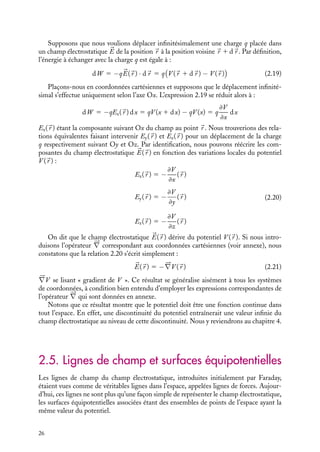 “doc” — 2002/9/17 — 15:42 — page 26 — #24
i
i
i
i
i
i
i
i
Supposons que nous voulions déplacer infinitésimalement une charge q placée dans
un champ électrostatique 

E de la position 
r à la position voisine 
r 1 d
r . Par définition,
l’énergie à échanger avec la charge q est égale à :
dW 5 −q

E(
r ) · d
r 5 q

V (
r 1 d
r ) − V (
r )

(2.19)
Plaçons-nous en coordonnées cartésiennes et supposons que le déplacement infinité-
simal s’effectue uniquement selon l’axe Ox. L’expression 2.19 se réduit alors à :
dW 5 −qEx(
r ) dx 5 qV (x 1 dx) − qV (x) 5 q
≠V
≠x
dx
Ex(
r ) étant la composante suivant Ox du champ au point 
r . Nous trouverions des rela-
tions équivalentes faisant intervenir Ey(
r ) et Ez(
r ) pour un déplacement de la charge
q respectivement suivant Oy et Oz. Par identification, nous pouvons réécrire les com-
posantes du champ électrostatique 

E(
r ) en fonction des variations locales du potentiel
V (
r ) :
Ex(
r ) 5 −
≠V
≠x
(
r )
Ey(
r ) 5 −
≠V
≠y
(
r )
Ez(
r ) 5 −
≠V
≠z
(
r )
(2.20)
On dit que le champ électrostatique 

E(
r ) dérive du potentiel V (
r ). Si nous intro-
duisons l’opérateur 




∇ correspondant aux coordonnées cartésiennes (voir annexe), nous
constatons que la relation 2.20 s’écrit simplement :


E(
r ) 5 −




∇V (
r ) (2.21)





∇V se lisant « gradient de V ». Ce résultat se généralise aisément à tous les systèmes
de coordonnées, à condition bien entendu d’employer les expressions correspondantes de
l’opérateur 




∇ qui sont données en annexe.
Notons que ce résultat montre que le potentiel doit être une fonction continue dans
tout l’espace. En effet, une discontinuité du potentiel entraînerait une valeur infinie du
champ électrostatique au niveau de cette discontinuité. Nous y reviendrons au chapitre 4.
2.5. Lignes de champ et surfaces équipotentielles
Les lignes de champ du champ électrostatique, introduites initialement par Faraday,
étaient vues comme de véritables lignes dans l’espace, appelées lignes de forces. Aujour-
d’hui, ces lignes ne sont plus qu’une façon simple de représenter le champ électrostatique,
les surfaces équipotentielles associées étant des ensembles de points de l’espace ayant la
même valeur du potentiel.
26
 