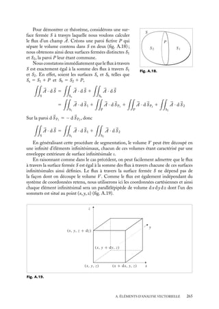 “doc” — 2002/9/17 — 15:42 — page 264 — #262
i
i
i
i
i
i
i
i
On peut écrire :









rot 

A 5
1
r2 sin u
#
#
#
#
#
#
#
#
#

ur r
uu r sin u
uw
≠
≠r
≠
≠u
≠
≠w
Ar rAu r sin uAw
#
#
#
#
#
#
#
#
#
A.7. Le laplacien
Le laplacien d’une fonction scalaire f est la divergence du gradient de cette fonction.
C’est un scalaire ; on le note ∇2
f ou Df :
div(

















grad f ) 5 




∇ · 




∇f
En coordonnées cartésiennes :
∇2
f 5
≠2
f
≠x2
1
≠2
f
≠y2
1
≠2
f
≠z2
En coordonnées cylindriques :
∇2
f 5
1
r
≠
≠r

r
≠f
≠r

1
1
r2
≠2
f
≠u2
1
≠2
f
≠z2
En coordonnées sphériques :
∇2
f 5
1
r2
≠
≠r

r2 ≠f
≠r

1
1
r2 sin u
≠
≠u

sin u
≠f
≠u

1
1
r2 sin2 u
≠2
f
≠w2
Compte tenu des significations du gradient et de la divergence, le laplacien d’un champ
scalaire calculé en un point mesure une « dérivée seconde » de la variation de ce champ
autour du point considéré :
– la nullité du laplacien exprime la « régularité » de la fonction et sa variation autour de
ce point ;
– sa non nullité exprime un changement de l’intensité de la variation de la fonction autour
de ce point.
A.8. Théorème de Green-Ostrogradsky
Selon le théorème de Green-Ostrogradsky, le flux total de tout vecteur 

A à travers une
surface S entourant le volume V est tel que :

S


A · d
S 5

V
(




∇ · 

A) dt
264
 