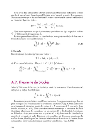 “doc” — 2002/9/17 — 15:42 — page 265 — #263
i
i
i
i
i
i
i
i
;
;
;
;
;
;
;
;
;
;
;
;
;
;
;
;
;
;
;
;
;
;
;
;
;
;
;
;
;
;
;
;
;
;
;
;
;
;
;
;
;
;
;
;
;
;
;
;
;
;
;
;
;
;
;
;
;
;
;
;
;
;
;
;
;
;
;
;
S
S2 S1
P
Fig. A.18.
Pour démontrer ce théorème, considérons une sur-
face fermée S à travers laquelle nous voulons calculer
le flux d’un champ 

A. Créons une paroi fictive P qui
sépare le volume contenu dans S en deux (fig. A.18) ;
nous obtenons ainsi deux surfaces fermées distinctes S1
et S2, la paroi P leur étant commune.
Nous constatons immédiatement que le flux à travers
S est exactement égal à la somme des flux à travers S1
et S2. En effet, soient les surfaces Sa et Sb telles que
Sa 5 S1 1 P et Sb 5 S2 1 P,

S


A · d
S 5

Sa


A · d
S 1

Sb


A · d
S
5

S1


A · d
S1 1

P


A · d
SP1
1

P


A · d
SP2
1

S2


A · d
S2
Sur la paroi d
SP1
5 − d
SP2
, donc

S


A · d
S 5

S1


A · d
S1 1

S2


A · d
S2
En généralisant cette procédure de segmentation, le volume V peut être découpé en
une infinité d’éléments infinitésimaux, chacun de ces volumes étant caractérisé par une
enveloppe extérieure de surface infinitésimale s.
En raisonnant comme dans le cas précédent, on peut facilement admettre que le flux
à travers la surface fermée S est égal à la somme des flux à travers chacune de ces surfaces
infinitésimales ainsi définies. Le flux à travers la surface fermée S ne dépend pas de
la façon dont on découpe le volume V . Comme le flux est également indépendant du
système de coordonnées retenu, nous utiliserons ici les coordonnées cartésiennes et ainsi
chaque élément infinitésimal sera un parallélépipède de volume dx dy dz dont l’un des
sommets est situé au point (x, y, z) (fig. A.19).
z
x
y
(x, y, z + dz)
(x + dx, y, z)
(x, y + dy, z)
(x, y, z)
Fig. A.19.
A. ÉLÉMENTS D’ANALYSE VECTORIELLE 265
 