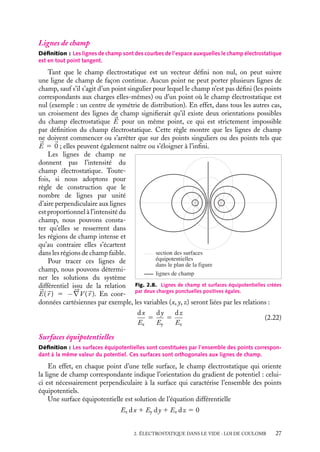 “doc” — 2002/9/17 — 15:42 — page 27 — #25
i
i
i
i
i
i
i
i
Lignes de champ
Définition : Les lignes de champ sont des courbes de l’espace auxquelles le champ électrostatique
est en tout point tangent.
Tant que le champ électrostatique est un vecteur défini non nul, on peut suivre
une ligne de champ de façon continue. Aucun point ne peut porter plusieurs lignes de
champ, sauf s’il s’agit d’un point singulier pour lequel le champ n’est pas défini (les points
correspondants aux charges elles-mêmes) ou d’un point où le champ électrostatique est
nul (exemple : un centre de symétrie de distribution). En effet, dans tous les autres cas,
un croisement des lignes de champ signifierait qu’il existe deux orientations possibles
du champ électrostatique 

E pour un même point, ce qui est strictement impossible
par définition du champ électrostatique. Cette règle montre que les lignes de champ
ne doivent commencer ou s’arrêter que sur des points singuliers ou des points tels que


E 5 
0 ; elles peuvent également naître ou s’éloigner à l’infini.
section des surfaces
équipotentielles
dans le plan de la figure
lignes de champ
Fig. 2.8. Lignes de champ et surfaces équipotentielles créées
par deux charges ponctuelles positives égales.
Les lignes de champ ne
donnent pas l’intensité du
champ électrostatique. Toute-
fois, si nous adoptons pour
règle de construction que le
nombre de lignes par unité
d’aire perpendiculaire aux lignes
est proportionnel à l’intensité du
champ, nous pouvons consta-
ter qu’elles se resserrent dans
les régions de champ intense et
qu’au contraire elles s’écartent
dans les régions de champ faible.
Pour tracer ces lignes de
champ, nous pouvons détermi-
ner les solutions du système
différentiel issu de la relation


E(
r ) 5 −




∇V (
r ). En coor-
données cartésiennes par exemple, les variables (x, y, z) seront liées par les relations :
dx
Ex
5
dy
Ey
5
dz
Ez
(2.22)
Surfaces équipotentielles
Définition : Les surfaces équipotentielles sont constituées par l’ensemble des points correspon-
dant à la même valeur du potentiel. Ces surfaces sont orthogonales aux lignes de champ.
En effet, en chaque point d’une telle surface, le champ électrostatique qui oriente
la ligne de champ correspondante indique l’orientation du gradient de potentiel : celui-
ci est nécessairement perpendiculaire à la surface qui caractérise l’ensemble des points
équipotentiels.
Une surface équipotentielle est solution de l’équation différentielle
Ex dx 1 Ey dy 1 Ez dz 5 0
2. ÉLECTROSTATIQUE DANS LE VIDE : LOI DE COULOMB 27
 