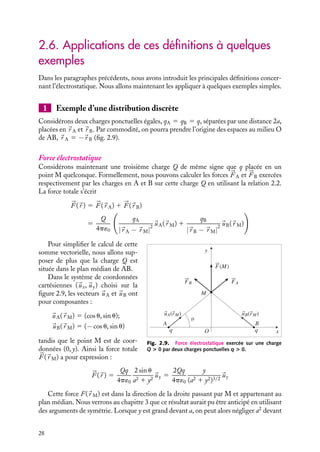 “doc” — 2002/9/17 — 15:42 — page 28 — #26
i
i
i
i
i
i
i
i
2.6. Applications de ces définitions à quelques
exemples
Dans les paragraphes précédents, nous avons introduit les principales définitions concer-
nant l’électrostatique. Nous allons maintenant les appliquer à quelques exemples simples.
1 Exemple d’une distribution discrète
Considérons deux charges ponctuelles égales, qA 5 qB 5 q, séparées par une distance 2a,
placées en 
r A et 
r B. Par commodité, on pourra prendre l’origine des espaces au milieu O
de AB, 
r A 5 −
r B (fig. 2.9).
Force électrostatique
Considérons maintenant une troisième charge Q de même signe que q placée en un
point M quelconque. Formellement, nous pouvons calculer les forces 


F A et 


F B exercées
respectivement par les charges en A et B sur cette charge Q en utilisant la relation 2.2.
La force totale s’écrit



F (
r ) 5 


F (
r A) 1 


F (
r B)
5
Q
4p´0

qA
|
r A − 
r M|
2

uA(
r M) 1
qB
|
r B − 
r M|
2

uB(
r M)

y
x
q
O
q
A
M
B
uA(rM) uB(rM)
FB FA
F(M)
θ
Fig. 2.9. Force électrostatique exercée sur une charge
Q  0 par deux charges ponctuelles q  0.
Pour simplifier le calcul de cette
somme vectorielle, nous allons sup-
poser de plus que la charge Q est
située dans le plan médian de AB.
Dans le système de coordonnées
cartésiennes (
ux,
uy) choisi sur la
figure 2.9, les vecteurs 
uA et 
uB ont
pour composantes :

uA(
r M) 5 (cos u, sin u);

uB(
r M) 5 (− cos u, sin u)
tandis que le point M est de coor-
données (0, y). Ainsi la force totale



F (
r M) a pour expression :



F (
r ) 5
Qq
4p´0
2 sin u
a2 1 y2

uy 5
2Qq
4p´0
y
(a2 1 y2)3/2

uy
Cette force F(
r M) est dans la direction de la droite passant par M et appartenant au
plan médian. Nous verrons au chapitre 3 que ce résultat aurait pu être anticipé en utilisant
des arguments de symétrie. Lorsque y est grand devant a, on peut alors négliger a2
devant
28
 
