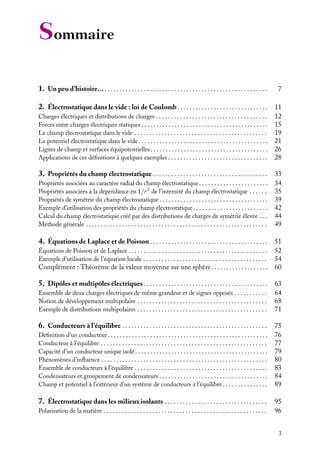 “doc” — 2002/9/17 — 15:42 — page 3 — #1
i
i
i
i
i
i
i
i
Sommaire
1. Un peu d’histoire... . . . . . . . . . . . . . . . . . . . . . . . . . . . . . . . . . . . . . . . . . . . . . . . . . . . . . . 7
2. Électrostatique dans le vide : loi de Coulomb . . . . . . . . . . . . . . . . . . . . . . . . . . . . . . 11
Charges électriques et distributions de charges . . . . . . . . . . . . . . . . . . . . . . . . . . . . . . . . . . . . . 12
Forces entre charges électriques statiques. . . . . . . . . . . . . . . . . . . . . . . . . . . . . . . . . . . . . . . . . . 15
Le champ électrostatique dans le vide . . . . . . . . . . . . . . . . . . . . . . . . . . . . . . . . . . . . . . . . . . . . 19
Le potentiel électrostatique dans le vide. . . . . . . . . . . . . . . . . . . . . . . . . . . . . . . . . . . . . . . . . . . 21
Lignes de champ et surfaces équipotentielles. . . . . . . . . . . . . . . . . . . . . . . . . . . . . . . . . . . . . . . 26
Applications de ces définitions à quelques exemples . . . . . . . . . . . . . . . . . . . . . . . . . . . . . . . . . 28
3. Propriétés du champ électrostatique . . . . . . . . . . . . . . . . . . . . . . . . . . . . . . . . . . . . . . 33
Propriétés associées au caractère radial du champ électrostatique. . . . . . . . . . . . . . . . . . . . . . . 34
Propriétés associées à la dépendance en 1/r 2
de l’intensité du champ électrostatique . . . . . . 35
Propriétés de symétrie du champ électrostatique . . . . . . . . . . . . . . . . . . . . . . . . . . . . . . . . . . . . 39
Exemple d’utilisation des propriétés du champ électrostatique. . . . . . . . . . . . . . . . . . . . . . . . . 42
Calcul du champ électrostatique créé par des distributions de charges de symétrie élevée . . . 44
Méthode générale . . . . . . . . . . . . . . . . . . . . . . . . . . . . . . . . . . . . . . . . . . . . . . . . . . . . . . . . . . . . 49
4. Équations de Laplace et de Poisson . . . . . . . . . . . . . . . . . . . . . . . . . . . . . . . . . . . . . . . 51
Équations de Poisson et de Laplace . . . . . . . . . . . . . . . . . . . . . . . . . . . . . . . . . . . . . . . . . . . . . . 52
Exemple d’utilisation de l’équation locale . . . . . . . . . . . . . . . . . . . . . . . . . . . . . . . . . . . . . . . . . 54
Complément : Théorème de la valeur moyenne sur une sphère. . . . . . . . . . . . . . . . . . . 60
5. Dipôles et multipôles électriques . . . . . . . . . . . . . . . . . . . . . . . . . . . . . . . . . . . . . . . . . 63
Ensemble de deux charges électriques de même grandeur et de signes opposés . . . . . . . . . . . 64
Notion de développement multipolaire . . . . . . . . . . . . . . . . . . . . . . . . . . . . . . . . . . . . . . . . . . . 68
Exemple de distributions multipolaires . . . . . . . . . . . . . . . . . . . . . . . . . . . . . . . . . . . . . . . . . . . 71
6. Conducteurs à l’équilibre . . . . . . . . . . . . . . . . . . . . . . . . . . . . . . . . . . . . . . . . . . . . . . . . 75
Définition d’un conducteur . . . . . . . . . . . . . . . . . . . . . . . . . . . . . . . . . . . . . . . . . . . . . . . . . . . . . 76
Conducteur à l’équilibre . . . . . . . . . . . . . . . . . . . . . . . . . . . . . . . . . . . . . . . . . . . . . . . . . . . . . . . 77
Capacité d’un conducteur unique isolé. . . . . . . . . . . . . . . . . . . . . . . . . . . . . . . . . . . . . . . . . . . . 79
Phénomènes d’influence . . . . . . . . . . . . . . . . . . . . . . . . . . . . . . . . . . . . . . . . . . . . . . . . . . . . . . . 80
Ensemble de conducteurs à l’équilibre . . . . . . . . . . . . . . . . . . . . . . . . . . . . . . . . . . . . . . . . . . . . 83
Condensateurs et groupement de condensateurs . . . . . . . . . . . . . . . . . . . . . . . . . . . . . . . . . . . . 84
Champ et potentiel à l’extérieur d’un système de conducteurs à l’équilibre . . . . . . . . . . . . . . . 89
7. Électrostatique dans les milieux isolants . . . . . . . . . . . . . . . . . . . . . . . . . . . . . . . . . . 95
Polarisation de la matière . . . . . . . . . . . . . . . . . . . . . . . . . . . . . . . . . . . . . . . . . . . . . . . . . . . . . . 96
3
 