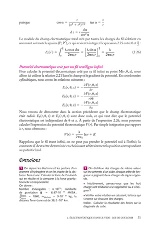 “doc” — 2002/9/17 — 15:42 — page 31 — #29
i
i
i
i
i
i
i
i
puisque cos a 5
r
(z2 1 r2)1/2
tan a 5
z
r
dz 5 r
da
cos2 a
Le module du champ électrostatique total créé par toutes les charges du fil s’obtient en
sommant sur toute les paires (P, P
), ce qui revient à intégrer l’expression 2.25 entre 0 et p
2
:
Er(
r ) 5
 p
2
0
l cos a da
2p´0r
5
	
l sin a
2p´0r

p
2
0
5
l
2p´0r
(2.26)
Potentiel électrostatique créé par un fil rectiligne infini
Pour calculer le potentiel électrostatique créé par ce fil infini au point M(r, u, z), nous
allons ici utiliser la relation 2.21 liant le champ et le gradient du potentiel. En coordonnées
cylindriques, nous avons les relations suivantes :
Er(r, u, z) 5 −
≠V (r, u, z)
≠r
Eu(r, u, z) 5 −
≠V (r, u, z)
r≠u
Ez(r, u, z) 5 −
≠V (r, u, z)
≠z
Nous venons de démontrer dans la section précédente que le champ électrostatique
était radial. Eu(r, u, z) et Ez(r, u, z) sont donc nuls, ce qui veut dire que le potentiel
électrostatique est indépendant de u et z. À partir de l’expression 2.26, nous pouvons
calculer l’expression du potentiel électrostatique V (r). Par simple intégration par rapport
à r, nous obtenons :
V (r) 5
l
2p´0
ln r 1 K
Rappelons que le fil étant infini, on ne peut pas prendre le potentiel nul à l’infini ; la
constante K devra être déterminée en choisissant arbitrairement la position correspondant
au potentiel nul.
1 On sépare les électrons et les protons d’un
gramme d’hydrogène et on les écarte de la dis-
tance Terre-Lune. Calculer la force de Coulomb
qui en résulte et la comparer à la force gravita-
tionnelle correspondante.
On donne :
Nombre d’Avogadro : 6 ·1023 ; constante
de gravitation G 5 6, 67·10−11 MKSA ;
Mproton
mélectron
5 1840 ; mélectron 5 9 ·10−31 kg ; la
distance Terre-Lune est de 38, 5 ·104 km.
2 On distribue des charges de même valeur
sur les sommets d’un cube, chaque arête de lon-
gueur a joignant deux charges de signes oppo-
sés.
• Intuitivement, pensez-vous que les huit
charges ont tendance à se rapprocher ou à s’éloi-
gner ?
• Vérifier votre intuition en calculant, la force qui
s’exerce sur chacune des charges.
Indice. Calculer la résultante des forces sur la
diagonale du cube.
2. ÉLECTROSTATIQUE DANS LE VIDE : LOI DE COULOMB 31
 