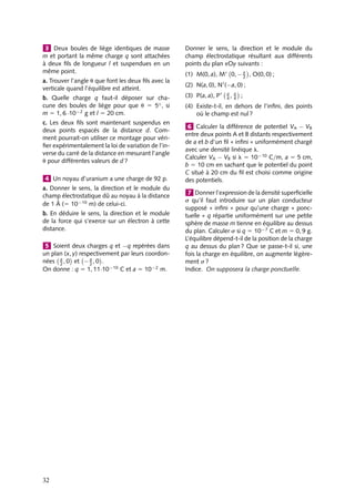“doc” — 2002/9/17 — 15:42 — page 32 — #30
i
i
i
i
i
i
i
i
3 Deux boules de liège identiques de masse
m et portant la même charge q sont attachées
à deux fils de longueur l et suspendues en un
même point.
a. Trouver l’angle u que font les deux fils avec la
verticale quand l’équilibre est atteint.
b. Quelle charge q faut-il déposer sur cha-
cune des boules de liège pour que u 5 5◦, si
m 5 1, 6 ·10−2 g et l 5 20 cm.
c. Les deux fils sont maintenant suspendus en
deux points espacés de la distance d. Com-
ment pourrait-on utiliser ce montage pour véri-
fier expérimentalement la loi de variation de l’in-
verse du carré de la distance en mesurant l’angle
u pour différentes valeurs de d ?
4 Un noyau d’uranium a une charge de 92 p.
a. Donner le sens, la direction et le module du
champ électrostatique dû au noyau à la distance
de 1 Å (5 10−10 m) de celui-ci.
b. En déduire le sens, la direction et le module
de la force qui s’exerce sur un électron à cette
distance.
5 Soient deux charges q et −q repérées dans
un plan (x, y) respectivement par leurs coordon-
nées a
2
, 0

et − a
2
, 0

.
On donne : q 5 1, 11·10−10 C et a 5 10−2 m.
Donner le sens, la direction et le module du
champ électrostatique résultant aux différents
points du plan xOy suivants :
(1) M(0, a), M 0, − a
2

, O(0, 0) ;
(2) N(a, 0), N
(−a, 0) ;
(3) P(a, a), P a
4
, a
4

;
(4) Existe-t-il, en dehors de l’infini, des points
où le champ est nul ?
6 Calculer la différence de potentiel VA − VB
entre deux points A et B distants respectivement
de a et b d’un fil « infini » uniformément chargé
avec une densité linéique l.
Calculer VA − VB si l 5 10−10 C/m, a 5 5 cm,
b 5 10 cm en sachant que le potentiel du point
C situé à 20 cm du fil est choisi comme origine
des potentiels.
7 Donner l’expression de la densité superficielle
s qu’il faut introduire sur un plan conducteur
supposé « infini » pour qu’une charge « ponc-
tuelle » q répartie uniformément sur une petite
sphère de masse m tienne en équilibre au dessus
du plan. Calculer s si q 5 10−7 C et m 5 0, 9 g.
L’équilibre dépend-t-il de la position de la charge
q au dessus du plan ? Que se passe-t-il si, une
fois la charge en équilibre, on augmente légère-
ment s ?
Indice. On supposera la charge ponctuelle.
32
 