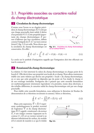 “doc” — 2002/9/17 — 15:42 — page 34 — #32
i
i
i
i
i
i
i
i
3.1. Propriétés associées au caractère radial
du champ électrostatique
1 Circulation du champ électrostatique
A
C
E(r)
E(r
E(r)
)
Fig. 3.1. Circulation du champ électrostatique
sur un contour fermé C.
Comme nous l’avons vu au chapitre précé-
dent, le champ électrostatique 

E(
r ) créé par
une charge ponctuelle étant radial, il dérive
d’un potentiel V (
r ). Cette propriété impor-
tante des champs électrostatiques 

E per-
met d’affirmer que leur circulation, définie
comme l’intégrale de 

E ·d
l sur tout contour
fermé C (fig. 3.1) est nulle. Nous dirons que
la circulation du champ électrostatique est
conservative. En effet :

C


E · d
l 5
 A
A


E · d
l 5 V (A) − V (A) 5 0 (3.1)
Le cercle sur le symbole d’intégration rappelle que l’intégration doit être effectuée sur
tout le contour C.
2 Rotationnel du champ électrostatique
La relation 3.1 fait intervenir la valeur du champ électrostatique en chaque point de la
boucle C. Elle décrit donc une propriété non locale de ce champ. Nous allons maintenant
établir une autre relation qui décrira une propriété « locale » du champ électrostatique,
en ce sens que cette propriété ne dépendra que du point où l’on étudie le champ et
de son voisinage immédiat. Soulignons dès à présent que cette nouvelle formulation
est mathématiquement strictement équivalente à la première, toutes deux décrivant, à
des échelles différentes, le caractère radial du champ électrostatique créé par une charge
ponctuelle.
Pour établir cette nouvelle formulation, nous utiliserons le théorème de Stockes (la
démonstration de ce théorème est donnée en annexe). Selon ce théorème,

C


E · d
l 5

S






∇ ∧ 

E(
r )

· d
S (3.2)
C
S dS
dl
v
Fig. 3.2.
Dans cette expression, 




∇ ∧ 

E(
r ) repré-
sente symboliquement le produit vectoriel
de l’opérateur 




∇ et du champ électrosta-
tique 

E(
r ), appelé « rotationnel » du vecteur


E, S une surface connexe s’appuyant sur le
contour C ; 








dS est un vecteur normal à un
élément infinitésimal de surface, de module
dS et orienté de manière à ce que le trièdre
34
 