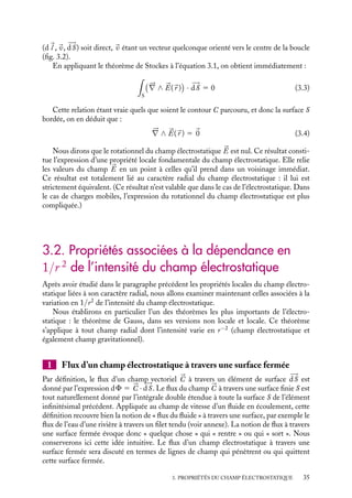 “doc” — 2002/9/17 — 15:42 — page 35 — #33
i
i
i
i
i
i
i
i
(d
l ,
v, 








dS) soit direct, 
v étant un vecteur quelconque orienté vers le centre de la boucle
(fig. 3.2).
En appliquant le théorème de Stockes à l’équation 3.1, on obtient immédiatement :

S






∇ ∧ 

E(
r )

· 








dS 5 0 (3.3)
Cette relation étant vraie quels que soient le contour C parcouru, et donc la surface S
bordée, on en déduit que :





∇ ∧ 

E(
r ) 5 
0 (3.4)
Nous dirons que le rotationnel du champ électrostatique 

E est nul. Ce résultat consti-
tue l’expression d’une propriété locale fondamentale du champ électrostatique. Elle relie
les valeurs du champ 

E en un point à celles qu’il prend dans un voisinage immédiat.
Ce résultat est totalement lié au caractère radial du champ électrostatique : il lui est
strictement équivalent. (Ce résultat n’est valable que dans le cas de l’électrostatique. Dans
le cas de charges mobiles, l’expression du rotationnel du champ électrostatique est plus
compliquée.)
3.2. Propriétés associées à la dépendance en
1/r 2 de l’intensité du champ électrostatique
Après avoir étudié dans le paragraphe précédent les propriétés locales du champ électro-
statique liées à son caractère radial, nous allons examiner maintenant celles associées à la
variation en 1/r2
de l’intensité du champ électrostatique.
Nous établirons en particulier l’un des théorèmes les plus importants de l’électro-
statique : le théorème de Gauss, dans ses versions non locale et locale. Ce théorème
s’applique à tout champ radial dont l’intensité varie en r−2
(champ électrostatique et
également champ gravitationnel).
1 Flux d’un champ électrostatique à travers une surface fermée
Par définition, le flux d’un champ vectoriel 


C à travers un élément de surface 








dS est
donné par l’expression dF 5 


C · 








dS. Le flux du champ 


C à travers une surface finie S est
tout naturellement donné par l’intégrale double étendue à toute la surface S de l’élément
infinitésimal précédent. Appliquée au champ de vitesse d’un fluide en écoulement, cette
définition recouvre bien la notion de « flux du fluide » à travers une surface, par exemple le
flux de l’eau d’une rivière à travers un filet tendu (voir annexe). La notion de flux à travers
une surface fermée évoque donc « quelque chose » qui « rentre » ou qui « sort ». Nous
conserverons ici cette idée intuitive. Le flux d’un champ électrostatique à travers une
surface fermée sera discuté en termes de lignes de champ qui pénètrent ou qui quittent
cette surface fermée.
3. PROPRIÉTÉS DU CHAMP ÉLECTROSTATIQUE 35
 
