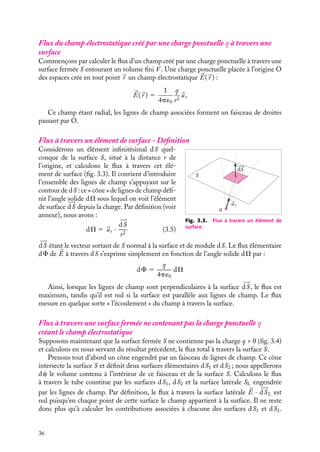 “doc” — 2002/9/17 — 15:42 — page 36 — #34
i
i
i
i
i
i
i
i
Flux du champ électrostatique créé par une charge ponctuelle q à travers une
surface
Commençons par calculer le flux d’un champ créé par une charge ponctuelle à travers une
surface fermée S entourant un volume fini V . Une charge ponctuelle placée à l’origine O
des espaces crée en tout point 
r un champ électrostatique 

E(
r ) :


E(
r ) 5
1
4p´0
q
r2

ur
Ce champ étant radial, les lignes de champ associées forment un faisceau de droites
passant par O.
Flux à travers un élément de surface - Définition
S
dS
q
ur
Fig. 3.3. Flux à travers un élément de
surface.
Considérons un élément infinitésimal dS quel-
conque de la surface S, situé à la distance r de
l’origine, et calculons le flux à travers cet élé-
ment de surface (fig. 3.3). Il convient d’introduire
l’ensemble des lignes de champ s’appuyant sur le
contour de dS : ce « cône » de lignes de champ défi-
nit l’angle solide dV sous lequel on voit l’élément
de surface 








dS depuis la charge. Par définition (voir
annexe), nous avons :
dV 5 
ur ·









dS
r2
(3.5)









dS étant le vecteur sortant de S normal à la surface et de module dS. Le flux élémentaire
dF de 

E à travers dS s’exprime simplement en fonction de l’angle solide dV par :
dF 5
q
4p´0
dV
Ainsi, lorsque les lignes de champ sont perpendiculaires à la surface 








dS, le flux est
maximum, tandis qu’il est nul si la surface est parallèle aux lignes de champ. Le flux
mesure en quelque sorte « l’écoulement » du champ à travers la surface.
Flux à travers une surface fermée ne contenant pas la charge ponctuelle q
créant le champ électrostatique
Supposons maintenant que la surface fermée S ne contienne pas la charge q  0 (fig. 3.4)
et calculons en nous servant du résultat précédent, le flux total à travers la surface S.
Prenons tout d’abord un cône engendré par un faisceau de lignes de champ. Ce cône
intersecte la surface S et définit deux surfaces élémentaires dS1 et dS2 ; nous appellerons
dc le volume contenu à l’intérieur de ce faisceau et de la surface S. Calculons le flux
à travers le tube constitue par les surfaces dS1, dS2 et la surface latérale SL engendrée
par les lignes de champ. Par définition, le flux à travers la surface latérale 

E · 








dSL est
nul puisqu’en chaque point de cette surface le champ appartient à la surface. Il ne reste
donc plus qu’à calculer les contributions associées à chacune des surfaces dS1 et dS2.
36
 