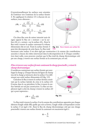 “doc” — 2002/9/17 — 15:42 — page 37 — #35
i
i
i
i
i
i
i
i
S
O
q
dS1
dS2
Fig. 3.4. Flux à travers une surface fer-
mée.
Conventionnellement les surfaces sont orientées
de l’intérieur vers l’extérieur de la surface fermée
S. En appliquant la relation 3.5 à chacune de ces
surfaces, nous obtenons :
dF1 5
q
4p´0















dS1 · 
ur
r2
1
5
q
4p´0
dV
dF2 5
q
4p´0















dS2 · 
ur
r2
2
5 −
q
4p´0
dV
Ces deux flux sont de même intensité mais de
signe opposé le flux est « rentrant » sur la sur-
face dS2 et « sortant » sur la surface dS1. Ainsi le
flux total à travers la surface entourant le volume
élémentaire dc est nul. Toute la surface fermée S
peut être décomposée de cette façon. Le flux total
traversant cette surface S est alors égal par construction à la somme des contributions
associées à chacun des tubes intervenant dans la décomposition de S. Chaque contribu-
tion étant nulle, nous pouvons conclure que le flux total du champ électrostatique créé
par une charge, à travers une surface fermée ne la contenant pas, est nul.
Flux à travers une surface fermée contenant la charge ponctuelle q créant le
champ électrostatique
S
O
q
dS1
dS2
Fig. 3.5.
Considérons maintenant une surface fermée qui enve-
loppe la charge q. Chaque faisceau de lignes de champ
issu de la charge q intersecte alors la surface S en défi-
nissant une seule surface élémentaire dS (fig. 3.5).
Calculons le flux à travers la surface fermée consti-
tuée par la surface latérale du cône et la surface dS.
Comme dans le cas précédent, le flux à travers la sur-
face latérale est nul par construction. Le flux est sim-
plement égal à celui du champ à travers la surface dS
qui a pour expression :
dF 5
q
4p´0
dV
Le flux total à travers la surface S est la somme des contributions apportées par chaque
élément d’angle solide dV, quelle que soit sa forme ; l’angle solide correspondant à toute
la surface S est égal à 4p. Ainsi le flux du champ électrostatique créé par une charge
ponctuelle à travers une surface fermée la contenant est exactement égal à :
F 5
q
´0
(3.6)
3. PROPRIÉTÉS DU CHAMP ÉLECTROSTATIQUE 37
 