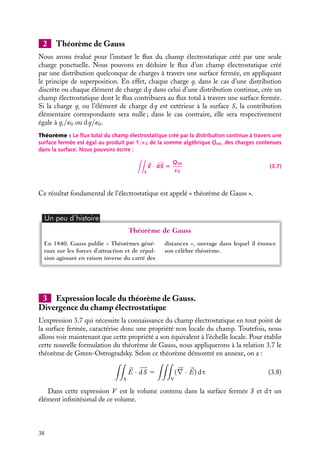 “doc” — 2002/9/17 — 15:42 — page 38 — #36
i
i
i
i
i
i
i
i
2 Théorème de Gauss
Nous avons évalué pour l’instant le flux du champ électrostatique créé par une seule
charge ponctuelle. Nous pouvons en déduire le flux d’un champ électrostatique créé
par une distribution quelconque de charges à travers une surface fermée, en appliquant
le principe de superposition. En effet, chaque charge qi dans le cas d’une distribution
discrète ou chaque élément de charge dq dans celui d’une distribution continue, crée un
champ électrostatique dont le flux contribuera au flux total à travers une surface fermée.
Si la charge qi ou l’élément de charge dq est extérieur à la surface S, la contribution
élémentaire correspondante sera nulle ; dans le cas contraire, elle sera respectivement
égale à qi/´0 ou dq/´0.
Théorème : Le flux total du champ électrostatique créé par la distribution continue à travers une
surface fermée est égal au produit par 1/´0 de la somme algébrique Qint, des charges contenues
dans la surface. Nous pouvons écrire :

S

E · 









dS 5
Qint
´0
(3.7)
Ce résultat fondamental de l’électrostatique est appelé « théorème de Gauss ».
Un peu d´histoire
Théorème de Gauss
En 1840, Gauss publie « Théorèmes géné-
raux sur les forces d’attraction et de répul-
sion agissant en raison inverse du carré des
distances », ouvrage dans lequel il énonce
son célèbre théorème.
3 Expression locale du théorème de Gauss.
Divergence du champ électrostatique
L’expression 3.7 qui nécessite la connaissance du champ électrostatique en tout point de
la surface fermée, caractérise donc une propriété non locale du champ. Toutefois, nous
allons voir maintenant que cette propriété a son équivalent à l’échelle locale. Pour établir
cette nouvelle formulation du théorème de Gauss, nous appliquerons à la relation 3.7 le
théorème de Green-Ostrogradsky. Selon ce théorème démontré en annexe, on a :

S


E · 








dS 5

V
(




∇ · 

E) dt (3.8)
Dans cette expression V est le volume contenu dans la surface fermée S et dt un
élément infinitésimal de ce volume.
38
 