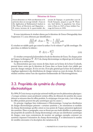 “doc” — 2002/9/17 — 15:42 — page 39 — #37
i
i
i
i
i
i
i
i
Un peu d´histoire
Théorème de Green
Green démontre en 1826 son théorème et le
présente dans un ouvrage intitulé « Essay on
the Application of Mathematical Analysis to
The Theory of Electricity and Magnetism ».
Il restera inconnu de la quasi-totalité des
savants de l’époque, en particulier ceux de
l’école française, jusqu’à ce que W. Thom-
son, lord Kelvin, le popularise lors d’une
visite à Paris en 1845 et fasse rééditer l’ou-
vrage de Green en 1850.
Si nous introduisons le résultat obtenu par le théorème de Green-Ostrogradsky dans
l’expression 3.7, nous obtenons par identification :

V
(




∇ · 

E) dt 5
Qint
´0
5
1
´0

V
r dt
Ce résultat est valable quels que soient la surface S et le volume V qu’elle enveloppe. On
peut donc en déduire la relation :





∇ · 

E(
r ) 5
r(
r )
´0
(3.9)
Ce résultat correspond à la formulation locale du théorème de Gauss. En chaque point
de l’espace, la divergence 




∇ · 

E(
r ) du champ électrostatique ne dépend que de la densité
de charge en ce même point.
La démonstration que nous venons de faire, basée sur la forme de la force Coulomb,
pouvait laisser croire que le théorème de Gauss dans sa forme locale n’est valable que
pour des charges statiques. Il n’en est rien. Il est plus général que la force de Coulomb et
s’applique également à des distributions de charges variant au cours du temps. En fait ce
résultat constitue même l’une des équations fondamentales de l’électromagnétisme.
3.3. Propriétés de symétrie du champ
électrostatique
En 1894, P. Curie énonça un principe universel vérifié par tous les phénomènes physiques :
« Lorsque certaines causes produisent certains effets, les éléments de symétrie des causes
doivent se retrouver dans les effets produits. La réciproque n’est pas vraie, c’est-à-dire que
les effets produits peuvent être plus symétriques que les causes ».
Ce principe s’applique bien évidemment à l’électrostatique. Lorsqu’une distribution
de charges électrostatiques présente « certaines symétries », les orientations et modules
du champ électrostatique qu’elles créent en tous points de l’espace présentent également
des symétries. Dans ce paragraphe, nous ne ferons pas une étude détaillée et systématique
des propriétés de symétrie du champ électrostatique créé par une distribution symétrique
de charges ; nous nous contenterons de montrer sur quelques exemples comment ces
symétries imposent l’orientation du champ électrostatique 

E et déterminent le nombre
de variables nécessaires à la description des variations de 

E.
3. PROPRIÉTÉS DU CHAMP ÉLECTROSTATIQUE 39
 