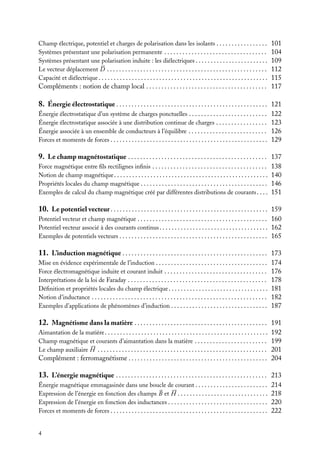 “doc” — 2002/9/17 — 15:42 — page 4 — #2
i
i
i
i
i
i
i
i
Champ électrique, potentiel et charges de polarisation dans les isolants . . . . . . . . . . . . . . . . . 101
Systèmes présentant une polarisation permanente . . . . . . . . . . . . . . . . . . . . . . . . . . . . . . . . . . 104
Systèmes présentant une polarisation induite : les diélectriques . . . . . . . . . . . . . . . . . . . . . . . . 109
Le vecteur déplacement 



D . . . . . . . . . . . . . . . . . . . . . . . . . . . . . . . . . . . . . . . . . . . . . . . . . . . . . 112
Capacité et diélectrique . . . . . . . . . . . . . . . . . . . . . . . . . . . . . . . . . . . . . . . . . . . . . . . . . . . . . . . . 115
Compléments : notion de champ local . . . . . . . . . . . . . . . . . . . . . . . . . . . . . . . . . . . . . . . . 117
8. Énergie électrostatique . . . . . . . . . . . . . . . . . . . . . . . . . . . . . . . . . . . . . . . . . . . . . . . . . . 121
Énergie électrostatique d’un système de charges ponctuelles . . . . . . . . . . . . . . . . . . . . . . . . . . 122
Énergie électrostatique associée à une distribution continue de charges . . . . . . . . . . . . . . . . . 123
Énergie associée à un ensemble de conducteurs à l’équilibre . . . . . . . . . . . . . . . . . . . . . . . . . . 126
Forces et moments de forces . . . . . . . . . . . . . . . . . . . . . . . . . . . . . . . . . . . . . . . . . . . . . . . . . . . . 129
9. Le champ magnétostatique . . . . . . . . . . . . . . . . . . . . . . . . . . . . . . . . . . . . . . . . . . . . . . 137
Force magnétique entre fils rectilignes infinis . . . . . . . . . . . . . . . . . . . . . . . . . . . . . . . . . . . . . . 138
Notion de champ magnétique. . . . . . . . . . . . . . . . . . . . . . . . . . . . . . . . . . . . . . . . . . . . . . . . . . . 140
Propriétés locales du champ magnétique . . . . . . . . . . . . . . . . . . . . . . . . . . . . . . . . . . . . . . . . . . 146
Exemples de calcul du champ magnétique créé par différentes distributions de courants. . . . 151
10. Le potentiel vecteur . . . . . . . . . . . . . . . . . . . . . . . . . . . . . . . . . . . . . . . . . . . . . . . . . . . . 159
Potentiel vecteur et champ magnétique . . . . . . . . . . . . . . . . . . . . . . . . . . . . . . . . . . . . . . . . . . . 160
Potentiel vecteur associé à des courants continus. . . . . . . . . . . . . . . . . . . . . . . . . . . . . . . . . . . . 162
Exemples de potentiels vecteurs . . . . . . . . . . . . . . . . . . . . . . . . . . . . . . . . . . . . . . . . . . . . . . . . . 165
11. L’induction magnétique . . . . . . . . . . . . . . . . . . . . . . . . . . . . . . . . . . . . . . . . . . . . . . . . 173
Mise en évidence expérimentale de l’induction . . . . . . . . . . . . . . . . . . . . . . . . . . . . . . . . . . . . . 174
Force électromagnétique induite et courant induit . . . . . . . . . . . . . . . . . . . . . . . . . . . . . . . . . . 176
Interprétations de la loi de Faraday . . . . . . . . . . . . . . . . . . . . . . . . . . . . . . . . . . . . . . . . . . . . . . 178
Définition et propriétés locales du champ électrique. . . . . . . . . . . . . . . . . . . . . . . . . . . . . . . . . 181
Notion d’inductance . . . . . . . . . . . . . . . . . . . . . . . . . . . . . . . . . . . . . . . . . . . . . . . . . . . . . . . . . . 182
Exemples d’applications de phénomènes d’induction . . . . . . . . . . . . . . . . . . . . . . . . . . . . . . . . 187
12. Magnétisme dans la matière . . . . . . . . . . . . . . . . . . . . . . . . . . . . . . . . . . . . . . . . . . . . 191
Aimantation de la matière. . . . . . . . . . . . . . . . . . . . . . . . . . . . . . . . . . . . . . . . . . . . . . . . . . . . . . 192
Champ magnétique et courants d’aimantation dans la matière . . . . . . . . . . . . . . . . . . . . . . . . 199
Le champ auxiliaire 





H . . . . . . . . . . . . . . . . . . . . . . . . . . . . . . . . . . . . . . . . . . . . . . . . . . . . . . . . 201
Complément : ferromagnétisme . . . . . . . . . . . . . . . . . . . . . . . . . . . . . . . . . . . . . . . . . . . . . . 204
13. L’énergie magnétique . . . . . . . . . . . . . . . . . . . . . . . . . . . . . . . . . . . . . . . . . . . . . . . . . . 213
Énergie magnétique emmagasinée dans une boucle de courant . . . . . . . . . . . . . . . . . . . . . . . . 214
Expression de l’énergie en fonction des champs 

B et 





H . . . . . . . . . . . . . . . . . . . . . . . . . . . . . . 218
Expression de l’énergie en fonction des inductances . . . . . . . . . . . . . . . . . . . . . . . . . . . . . . . . . 220
Forces et moments de forces . . . . . . . . . . . . . . . . . . . . . . . . . . . . . . . . . . . . . . . . . . . . . . . . . . . . 222
4
 
