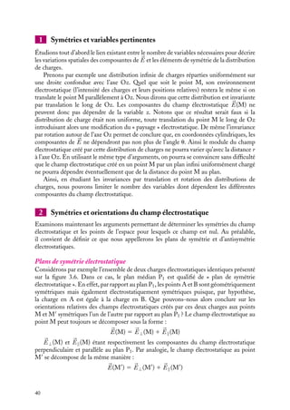 “doc” — 2002/9/17 — 15:42 — page 40 — #38
i
i
i
i
i
i
i
i
1 Symétries et variables pertinentes
Étudions tout d’abord le lien existant entre le nombre de variables nécessaires pour décrire
les variations spatiales des composantes de 

E et les éléments de symétrie de la distribution
de charges.
Prenons par exemple une distribution infinie de charges réparties uniformément sur
une droite confondue avec l’axe Oz. Quel que soit le point M, son environnement
électrostatique (l’intensité des charges et leurs positions relatives) restera le même si on
translate le point M parallèlement à Oz. Nous dirons que cette distribution est invariante
par translation le long de Oz. Les composantes du champ électrostatique 

E(M) ne
peuvent donc pas dépendre de la variable z. Notons que ce résultat serait faux si la
distribution de charge était non uniforme, toute translation du point M le long de Oz
introduisant alors une modification du « paysage » électrostatique. De même l’invariance
par rotation autour de l’axe Oz permet de conclure que, en coordonnées cylindriques, les
composantes de 

E ne dépendront pas non plus de l’angle u. Ainsi le module du champ
électrostatique créé par cette distribution de charges ne pourra varier qu’avec la distance r
à l’axe Oz. En utilisant le même type d’arguments, on pourra se convaincre sans difficulté
que le champ électrostatique créé en un point M par un plan infini uniformément chargé
ne pourra dépendre éventuellement que de la distance du point M au plan.
Ainsi, en étudiant les invariances par translation et rotation des distributions de
charges, nous pouvons limiter le nombre des variables dont dépendent les différentes
composantes du champ électrostatique.
2 Symétries et orientations du champ électrostatique
Examinons maintenant les arguments permettant de déterminer les symétries du champ
électrostatique et les points de l’espace pour lesquels ce champ est nul. Au préalable,
il convient de définir ce que nous appellerons les plans de symétrie et d’antisymétrie
électrostatiques.
Plans de symétrie électrostatique
Considérons par exemple l’ensemble de deux charges électrostatiques identiques présenté
sur la figure 3.6. Dans ce cas, le plan médian P1 est qualifié de « plan de symétrie
électrostatique ». En effet, par rapport au plan P1, les points A et B sont géométriquement
symétriques mais également électrostatiquement symétriques puisque, par hypothèse,
la charge en A est égale à la charge en B. Que pouvons-nous alors conclure sur les
orientations relatives des champs électrostatiques créés par ces deux charges aux points
M et M
symétriques l’un de l’autre par rapport au plan P1 ? Le champ électrostatique au
point M peut toujours se décomposer sous la forme :


E(M) 5 

E⊥(M) 1 

E(M)


E⊥(M) et 

E(M) étant respectivement les composantes du champ électrostatique
perpendiculaire et parallèle au plan P1. Par analogie, le champ électrostatique au point
M
se décompose de la même manière :


E(M
) 5 

E⊥(M
) 1 

E(M
)
40
 
