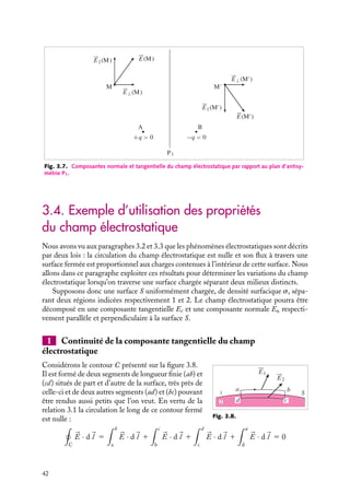 “doc” — 2002/9/17 — 15:42 — page 42 — #40
i
i
i
i
i
i
i
i
E⊥(M)
E⊥(M')
P1
M
E(M)
E(M')
M'
B
A
−q  0
+q  0
E(M)
E(M')
Fig. 3.7. Composantes normale et tangentielle du champ électrostatique par rapport au plan d’antisy-
métrie P1.
3.4. Exemple d’utilisation des propriétés
du champ électrostatique
Nous avons vu aux paragraphes 3.2 et 3.3 que les phénomènes électrostatiques sont décrits
par deux lois : la circulation du champ électrostatique est nulle et son flux à travers une
surface fermée est proportionnel aux charges contenues à l’intérieur de cette surface. Nous
allons dans ce paragraphe exploiter ces résultats pour déterminer les variations du champ
électrostatique lorsqu’on traverse une surface chargée séparant deux milieux distincts.
Supposons donc une surface S uniformément chargée, de densité surfacique s, sépa-
rant deux régions indicées respectivement 1 et 2. Le champ électrostatique pourra être
décomposé en une composante tangentielle Et et une composante normale En respecti-
vement parallèle et perpendiculaire à la surface S.
1 Continuité de la composante tangentielle du champ
électrostatique
2
1
a b
c
d
S
E1
E2
Fig. 3.8.
Considérons le contour C présenté sur la figure 3.8.
Il est formé de deux segments de longueur finie (ab) et
(cd) situés de part et d’autre de la surface, très près de
celle-ci et de deux autres segments (ad) et (bc) pouvant
être rendus aussi petits que l’on veut. En vertu de la
relation 3.1 la circulation le long de ce contour fermé
est nulle :

C


E · d
l 5
 b
a


E · d
l 1
 c
b


E · d
l 1
 d
c


E · d
l 1
 a
d


E · d
l 5 0
42
 