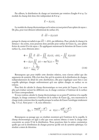 “doc” — 2002/9/17 — 15:42 — page 44 — #42
i
i
i
i
i
i
i
i
3.5. Calcul du champ électrostatique créé par
des distributions de charges de symétrie élevée
Pour calculer le champ électrostatique créé par une distribution de charges, nous disposons
pour l’instant de deux méthodes : l’une est directe et utilise les définitions du chapitre 2,
l’autre est indirecte et consiste à calculer au préalable le potentiel V (
r ) puis à utiliser la
relation 

E(
r ) 5 −




∇V (
r ). Dans ce paragraphe, nous présentons une troisième technique
de calcul de 

E(
r ) s’appuyant sur le théorème de Gauss, méthode qu’il sera commode
d’utiliser dans le cas de distributions de charges présentant un degré de symétrie élevé.
1 Principe de la méthode
Pour calculer le champ électrostatique créé au point P par une distribution en utilisant le
théorème de Gauss, il nous faut :
(1) construire une surface fermée fictive SG passant par P (appelée surface de Gauss) ;
(2) être capable de calculer en tout point de cette surface le produit scalaire 

E · 








dSG ;
(3) pouvoir faire la somme de toutes ces contributions sur toute la surface SG ;
(4) en extraire la valeur particulière du champ 

E au point P.
Ce programme n’est en général réalisable que si la symétrie de la distribution de
charges permet de simplifier le problème. Examinons sur trois exemples comment ces
difficultés disparaissent dans le cas d’une distribution de symétrie élevée.
2 Calcul du champ électrostatique créé par une distribution
à symétrie sphérique chargée uniformément
O
R
R
ρ
Fig. 3.10. Coquille sphé-
rique uniformément chargée.
Considérons une distribution de charges de densité r répar-
ties uniformément à l’intérieur d’une coquille sphérique de
centre O et de rayons extérieur et intérieur R et R
(fig. 3.10).
Nous nous proposons de calculer le champ électrostatique
créé par cette distribution au point P situé à la distance r de
l’origine.
La symétrie sphérique de la distribution nous suggère
d’utiliser les coordonnées sphériques (r, u, w) (voir annexe).
Par symétrie, toutes les directions de l’espace sont équiva-
lentes ; en utilisant les arguments présentés au paragraphe 3.3,
nous dirons que tout plan passant par P et O est un plan de
symétrie électrostatique. Le champ électrostatique devant alors appartenir à l’intersection
de tous ces plans de symétrie, il ne peut être que radial :


E 5 Er(r, u, w)
ur
44
 